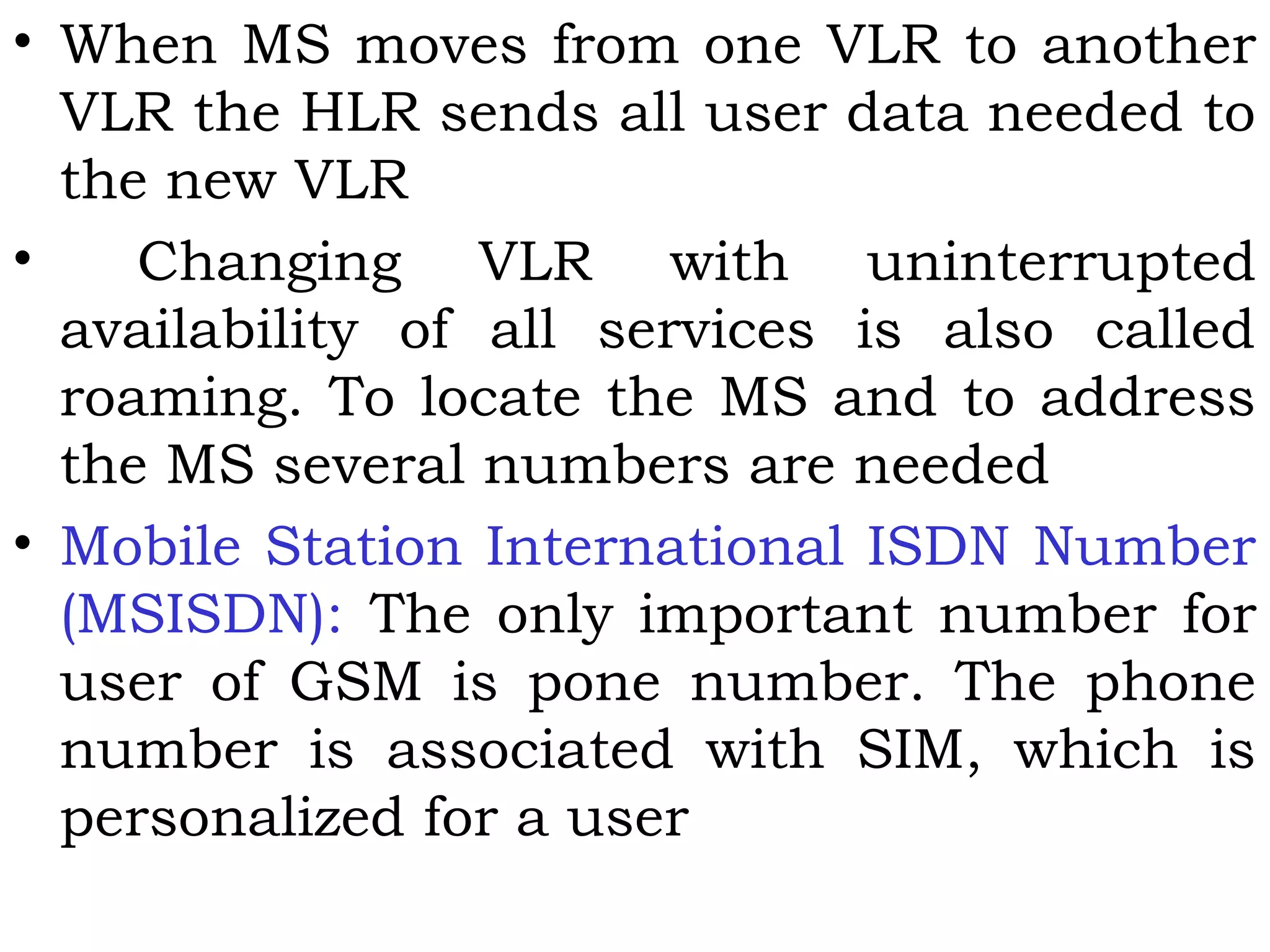 • When MS moves from one VLR to another
VLR the HLR sends all user data needed to
the new VLR
• Changing VLR with uninterrupted
availability of all services is also called
roaming. To locate the MS and to address
the MS several numbers are needed
• Mobile Station International ISDN Number
(MSISDN): The only important number for
user of GSM is pone number. The phone
number is associated with SIM, which is
personalized for a user
 
