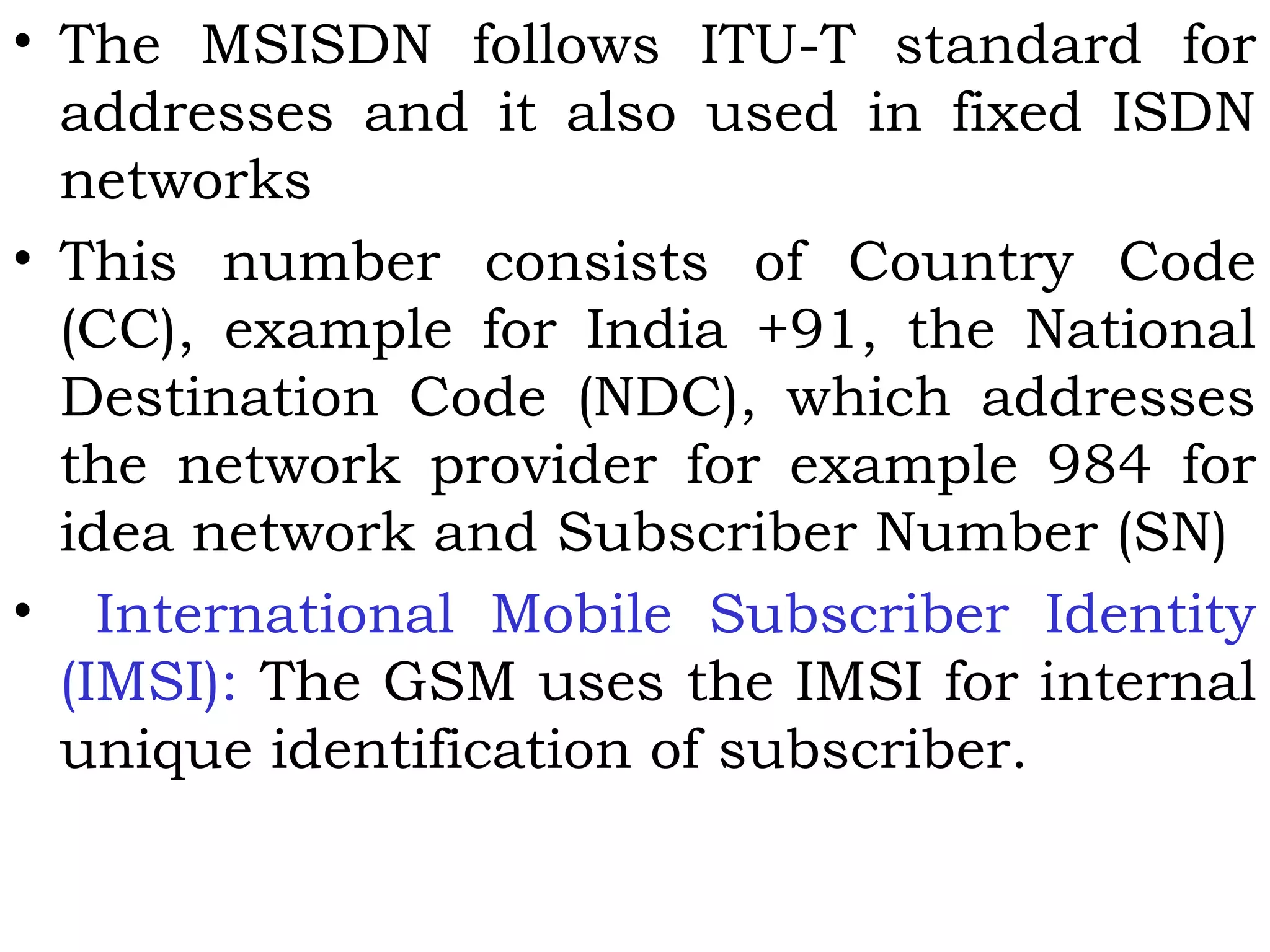 • The MSISDN follows ITU-T standard for
addresses and it also used in fixed ISDN
networks
• This number consists of Country Code
(CC), example for India +91, the National
Destination Code (NDC), which addresses
the network provider for example 984 for
idea network and Subscriber Number (SN)
• International Mobile Subscriber Identity
(IMSI): The GSM uses the IMSI for internal
unique identification of subscriber.
 