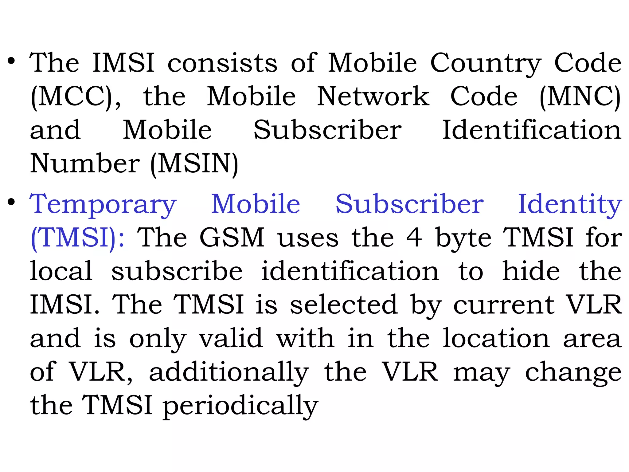 • The IMSI consists of Mobile Country Code
(MCC), the Mobile Network Code (MNC)
and Mobile Subscriber Identification
Number (MSIN)
• Temporary Mobile Subscriber Identity
(TMSI): The GSM uses the 4 byte TMSI for
local subscribe identification to hide the
IMSI. The TMSI is selected by current VLR
and is only valid with in the location area
of VLR, additionally the VLR may change
the TMSI periodically
 