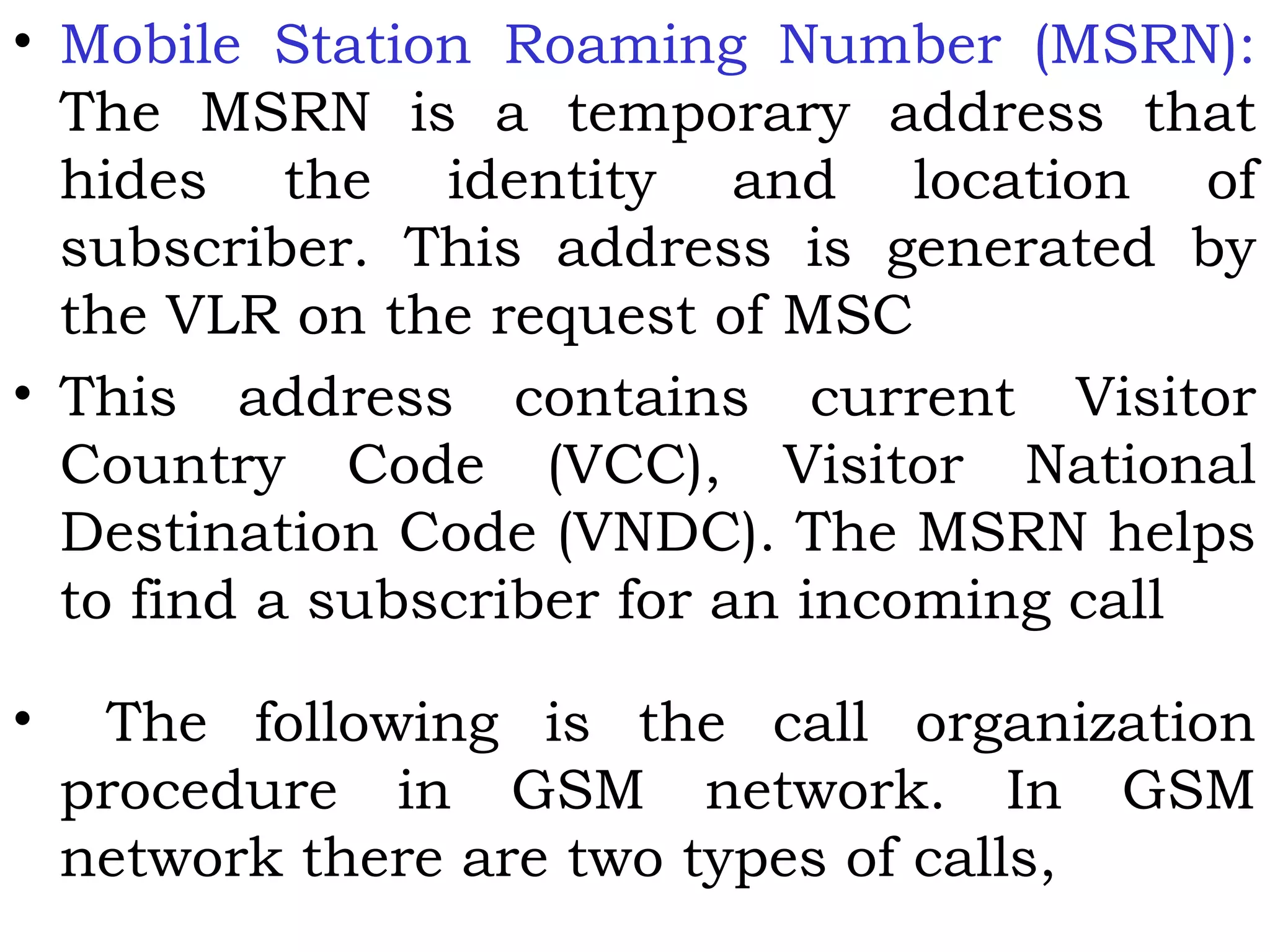 • Mobile Station Roaming Number (MSRN):
The MSRN is a temporary address that
hides the identity and location of
subscriber. This address is generated by
the VLR on the request of MSC
• This address contains current Visitor
Country Code (VCC), Visitor National
Destination Code (VNDC). The MSRN helps
to find a subscriber for an incoming call
• The following is the call organization
procedure in GSM network. In GSM
network there are two types of calls,
 
 