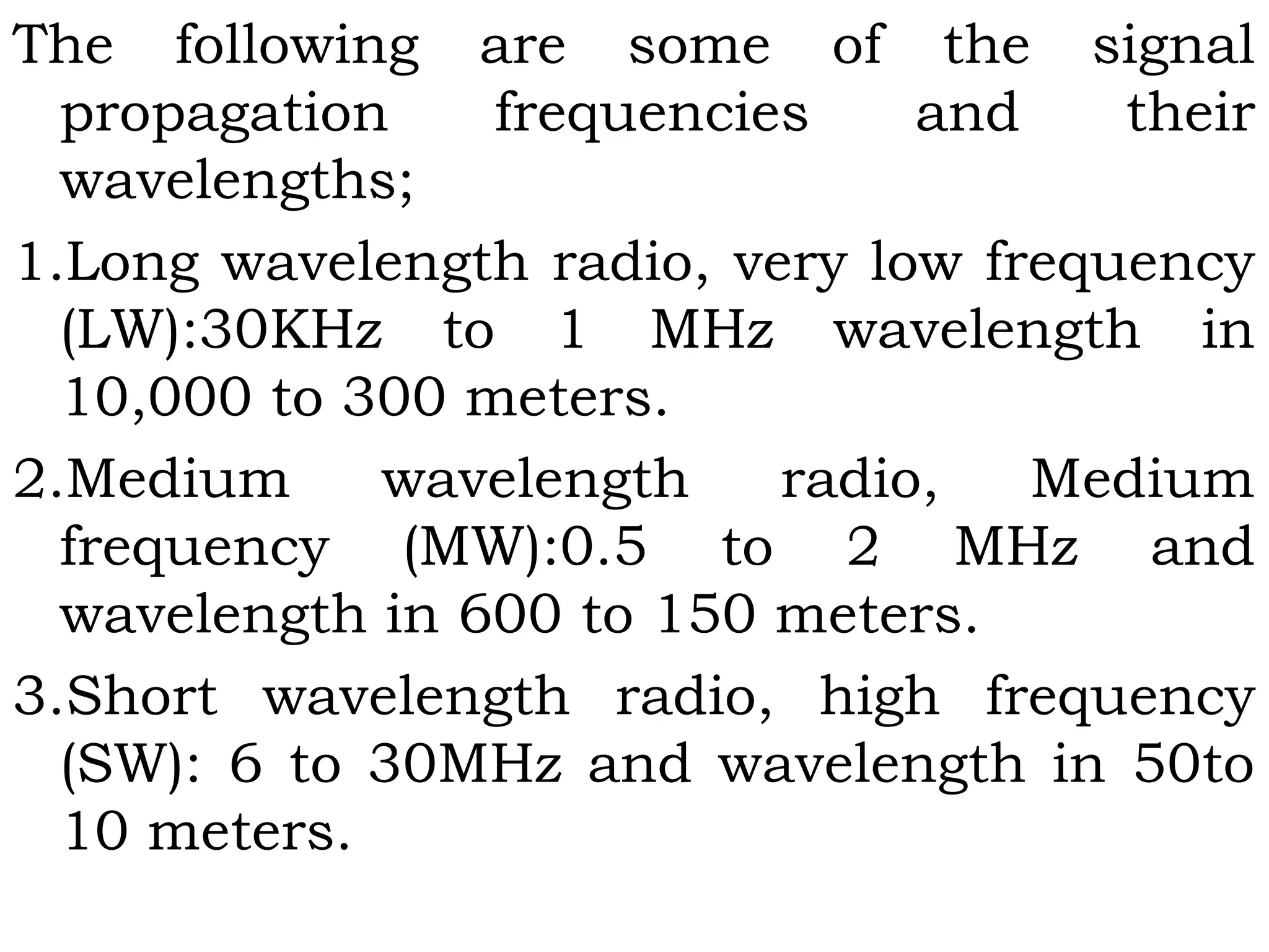 The following are some of the signal
propagation frequencies and their
wavelengths;
1.Long wavelength radio, very low frequency
(LW):30KHz to 1 MHz wavelength in
10,000 to 300 meters.
2.Medium wavelength radio, Medium
frequency (MW):0.5 to 2 MHz and
wavelength in 600 to 150 meters.
3.Short wavelength radio, high frequency
(SW): 6 to 30MHz and wavelength in 50to
10 meters.
 