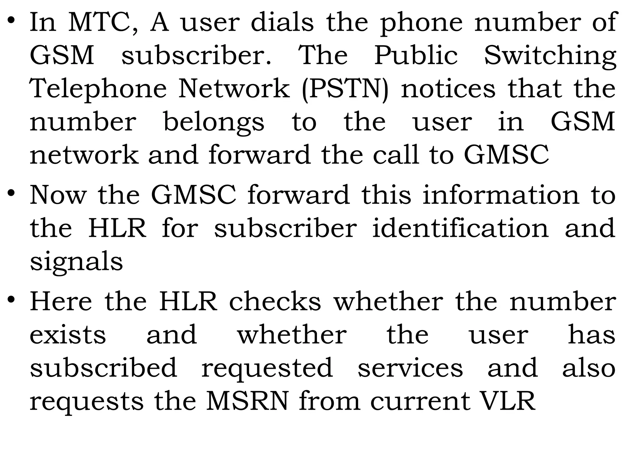 • In MTC, A user dials the phone number of
GSM subscriber. The Public Switching
Telephone Network (PSTN) notices that the
number belongs to the user in GSM
network and forward the call to GMSC
• Now the GMSC forward this information to
the HLR for subscriber identification and
signals
• Here the HLR checks whether the number
exists and whether the user has
subscribed requested services and also
requests the MSRN from current VLR
 