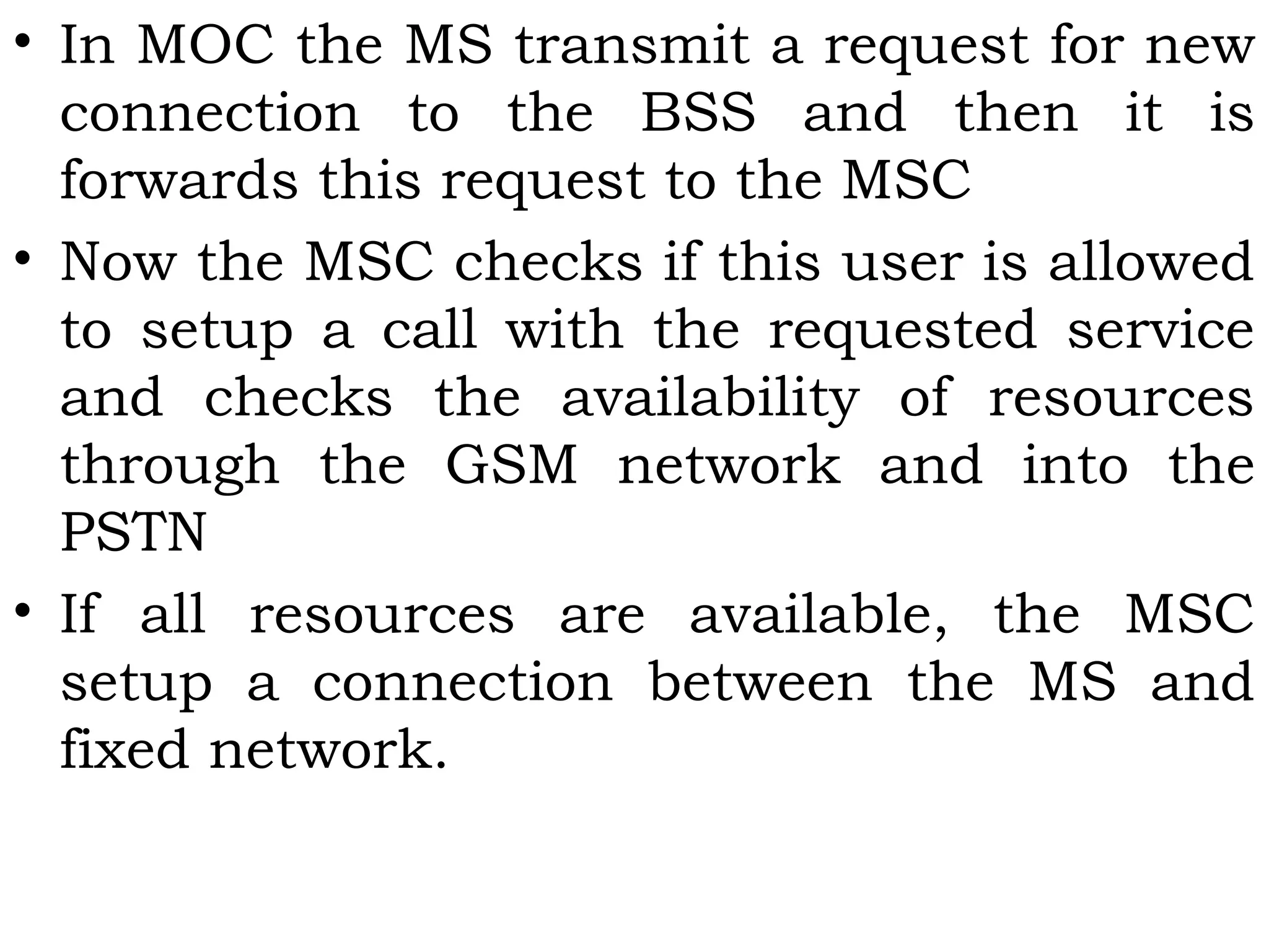 • In MOC the MS transmit a request for new
connection to the BSS and then it is
forwards this request to the MSC
• Now the MSC checks if this user is allowed
to setup a call with the requested service
and checks the availability of resources
through the GSM network and into the
PSTN
• If all resources are available, the MSC
setup a connection between the MS and
fixed network.
 