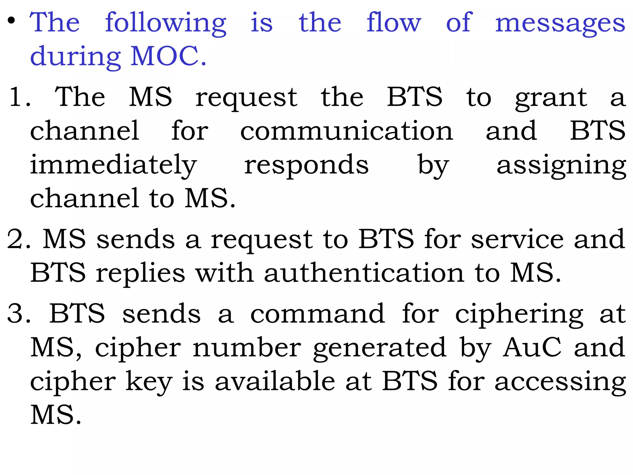 • The following is the flow of messages
during MOC.
1. The MS request the BTS to grant a
channel for communication and BTS
immediately responds by assigning
channel to MS.
2. MS sends a request to BTS for service and
BTS replies with authentication to MS.
3. BTS sends a command for ciphering at
MS, cipher number generated by AuC and
cipher key is available at BTS for accessing
MS.
 