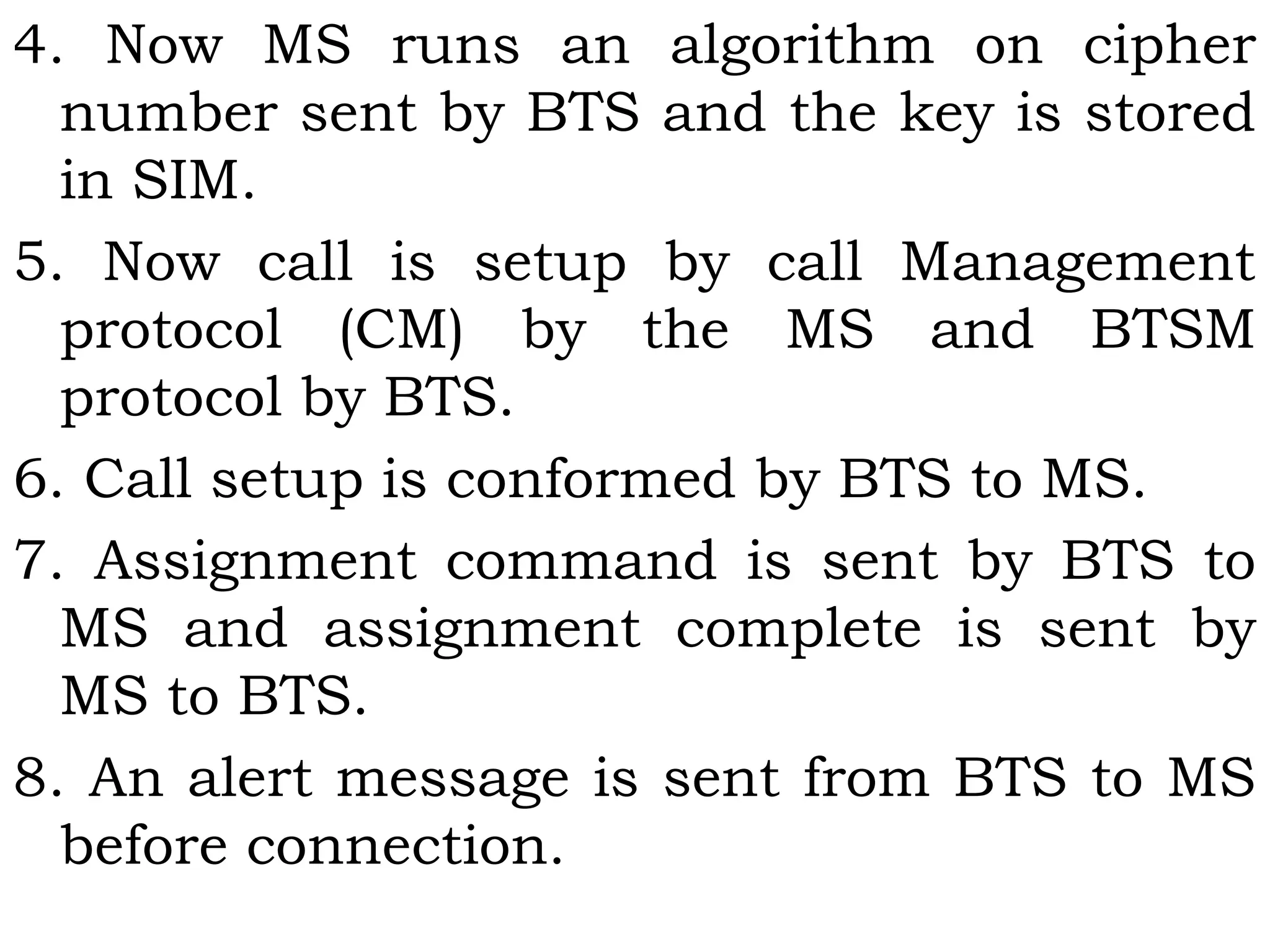 4. Now MS runs an algorithm on cipher
number sent by BTS and the key is stored
in SIM.
5. Now call is setup by call Management
protocol (CM) by the MS and BTSM
protocol by BTS.
6. Call setup is conformed by BTS to MS.
7. Assignment command is sent by BTS to
MS and assignment complete is sent by
MS to BTS.
8. An alert message is sent from BTS to MS
before connection.
 