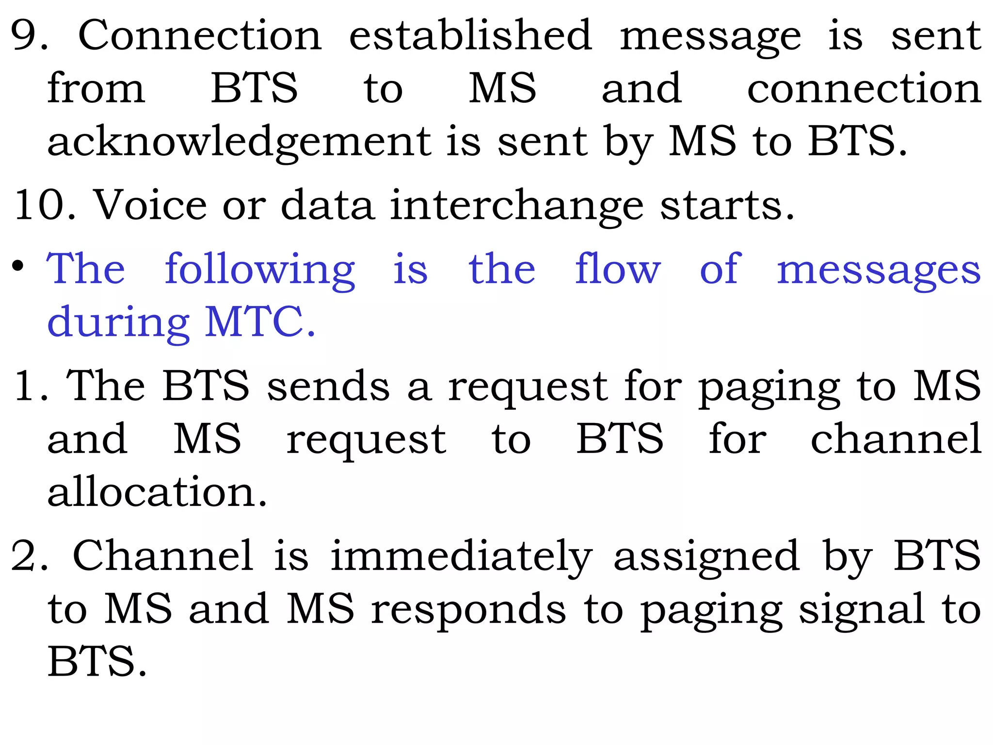 9. Connection established message is sent
from BTS to MS and connection
acknowledgement is sent by MS to BTS.
10. Voice or data interchange starts.
• The following is the flow of messages
during MTC.
1. The BTS sends a request for paging to MS
and MS request to BTS for channel
allocation.
2. Channel is immediately assigned by BTS
to MS and MS responds to paging signal to
BTS.
 