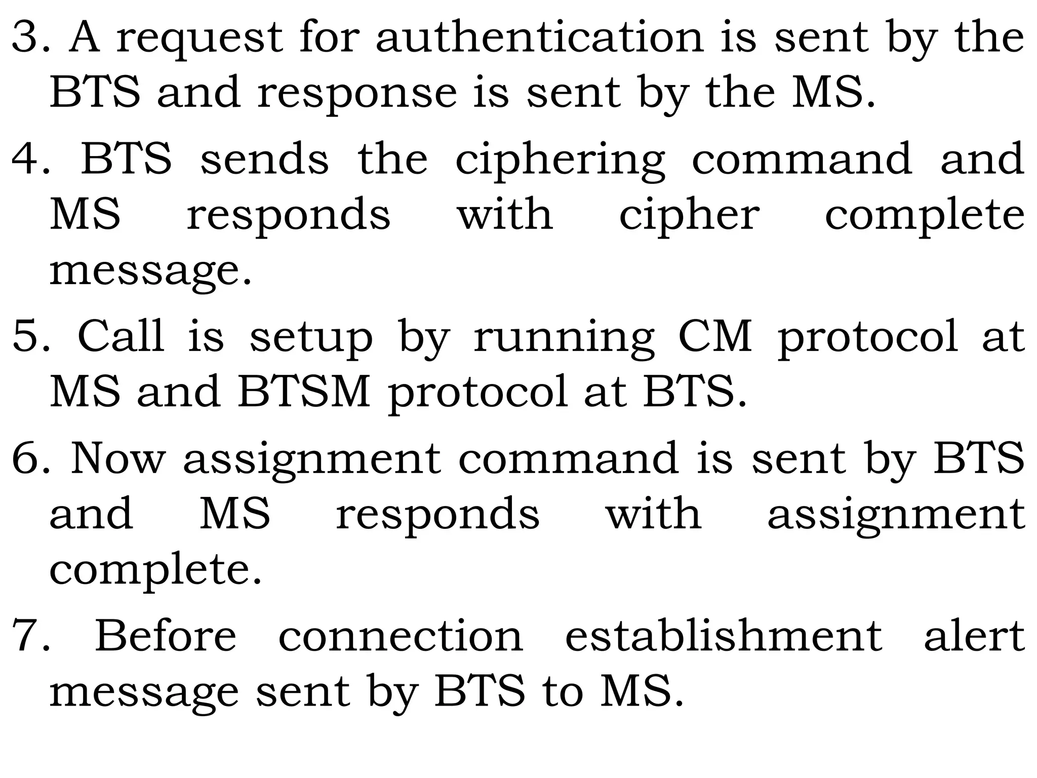 3. A request for authentication is sent by the
BTS and response is sent by the MS.
4. BTS sends the ciphering command and
MS responds with cipher complete
message.
5. Call is setup by running CM protocol at
MS and BTSM protocol at BTS.
6. Now assignment command is sent by BTS
and MS responds with assignment
complete.
7. Before connection establishment alert
message sent by BTS to MS.
 