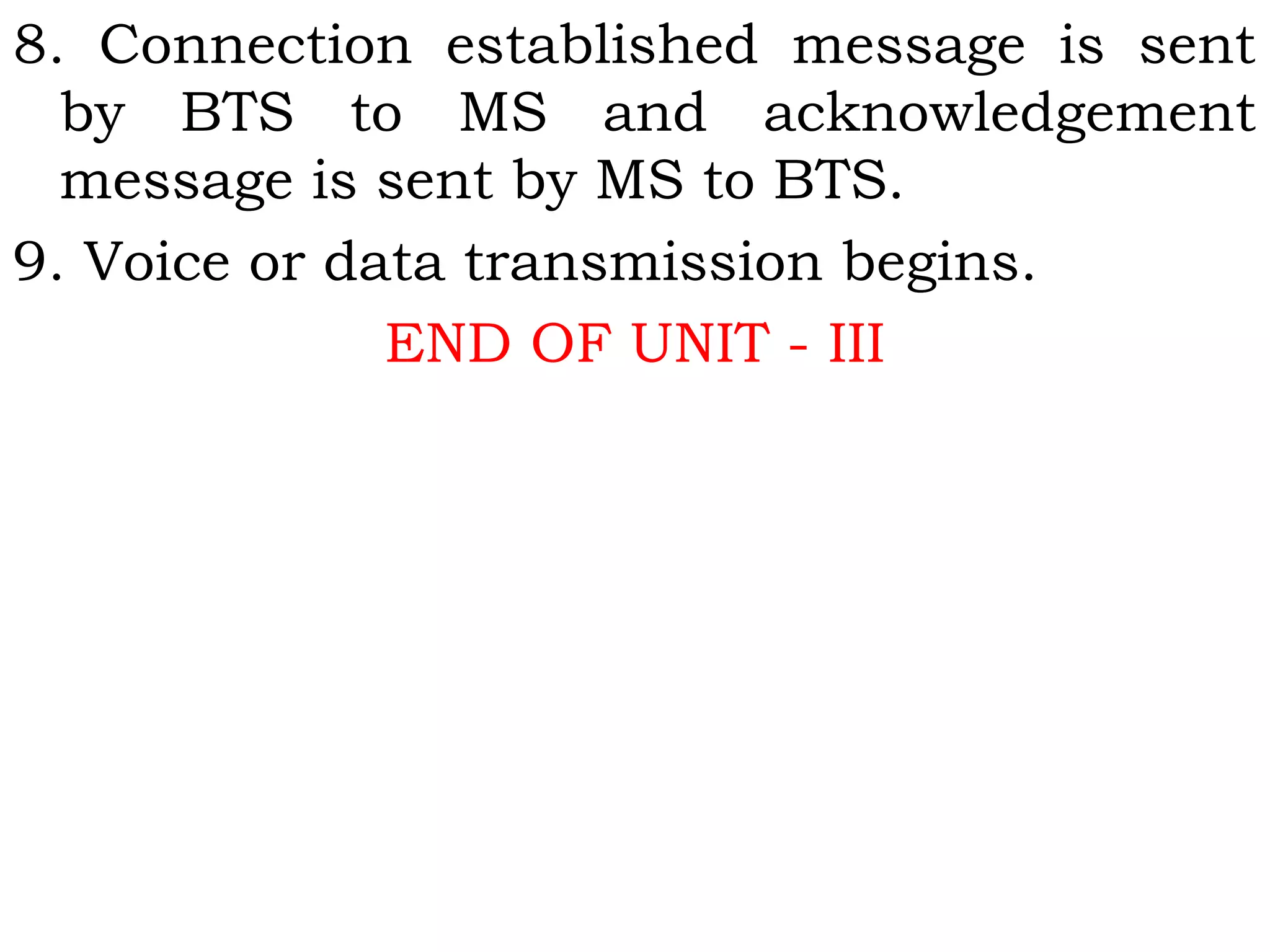 8. Connection established message is sent
by BTS to MS and acknowledgement
message is sent by MS to BTS.
9. Voice or data transmission begins.
END OF UNIT - III
 