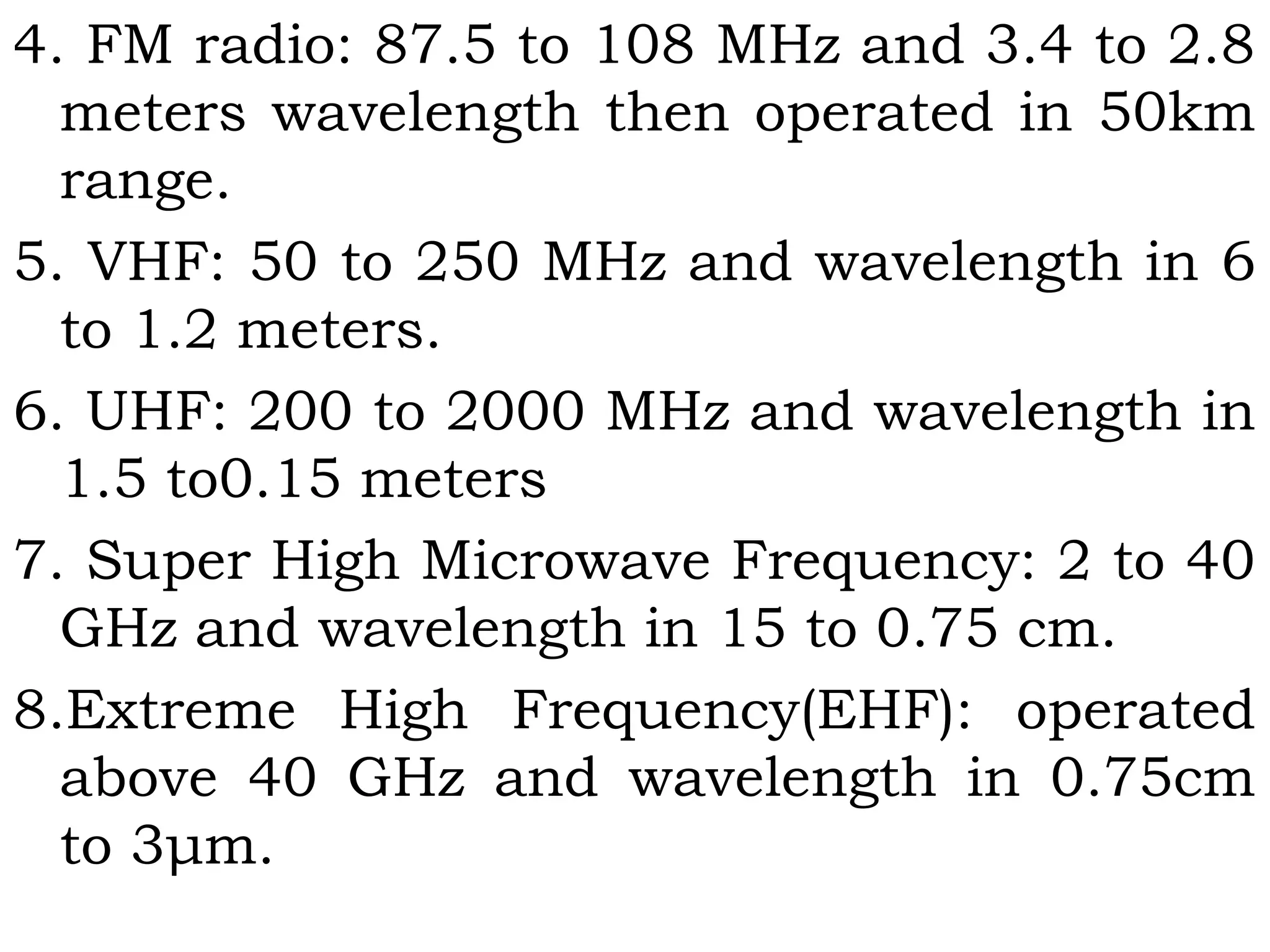 4. FM radio: 87.5 to 108 MHz and 3.4 to 2.8
meters wavelength then operated in 50km
range.
5. VHF: 50 to 250 MHz and wavelength in 6
to 1.2 meters.
6. UHF: 200 to 2000 MHz and wavelength in
1.5 to0.15 meters
7. Super High Microwave Frequency: 2 to 40
GHz and wavelength in 15 to 0.75 cm.
8.Extreme High Frequency(EHF): operated
above 40 GHz and wavelength in 0.75cm
to 3μm.
 