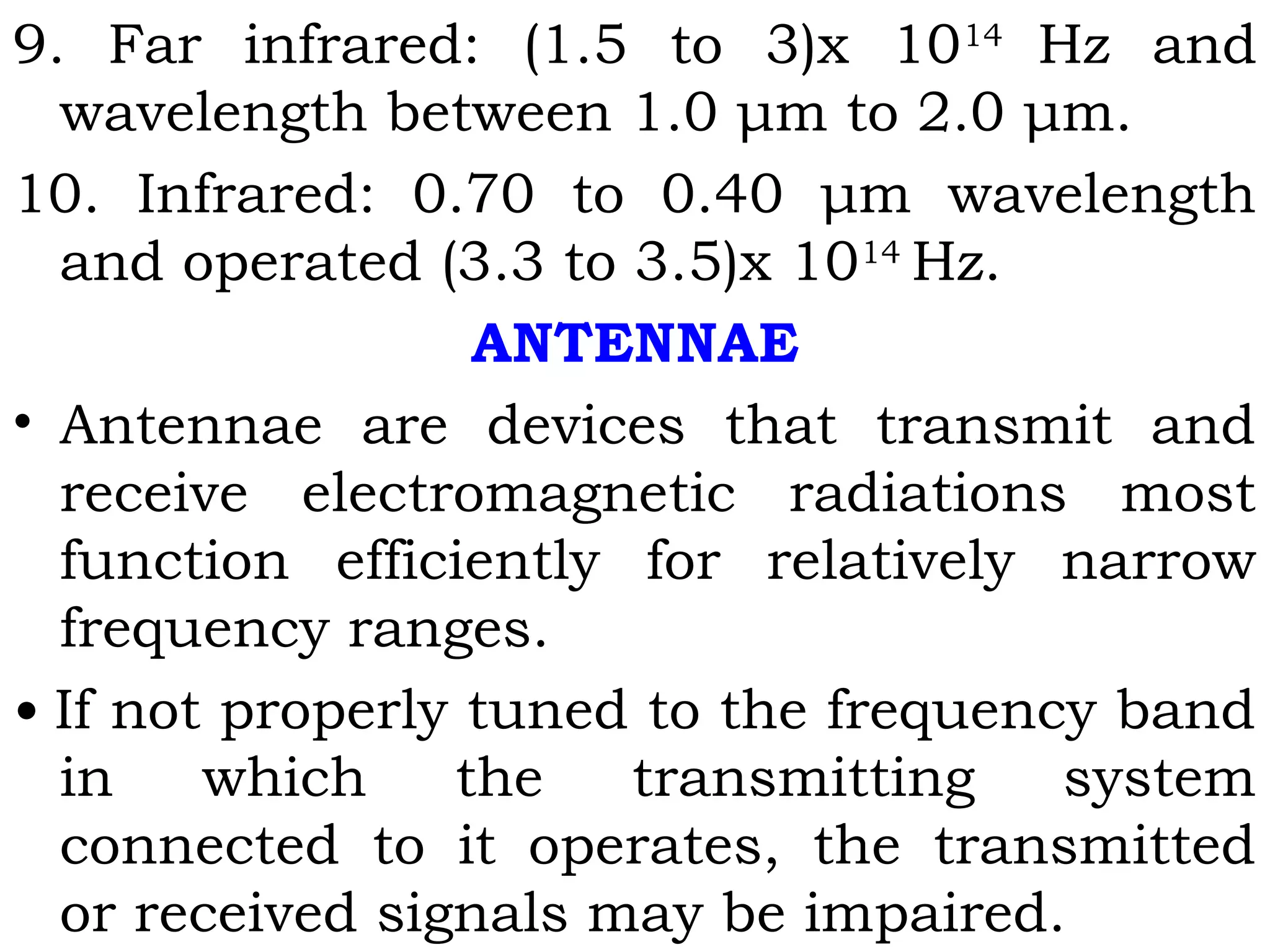 9. Far infrared: (1.5 to 3)x 1014
Hz and
wavelength between 1.0 μm to 2.0 μm.
10. Infrared: 0.70 to 0.40 μm wavelength
and operated (3.3 to 3.5)x 1014
Hz.
ANTENNAE
• Antennae are devices that transmit and
receive electromagnetic radiations most
function efficiently for relatively narrow
frequency ranges.
• If not properly tuned to the frequency band
in which the transmitting system
connected to it operates, the transmitted
or received signals may be impaired.
 