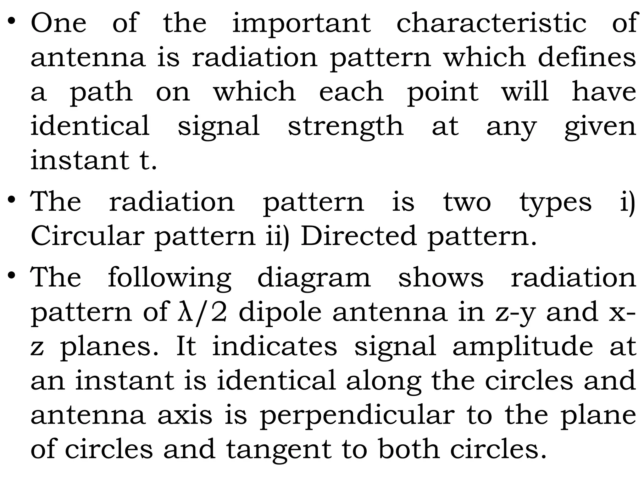 • One of the important characteristic of
antenna is radiation pattern which defines
a path on which each point will have
identical signal strength at any given
instant t.
• The radiation pattern is two types i)
Circular pattern ii) Directed pattern.
• The following diagram shows radiation
pattern of λ/2 dipole antenna in z-y and x-
z planes. It indicates signal amplitude at
an instant is identical along the circles and
antenna axis is perpendicular to the plane
of circles and tangent to both circles.
 