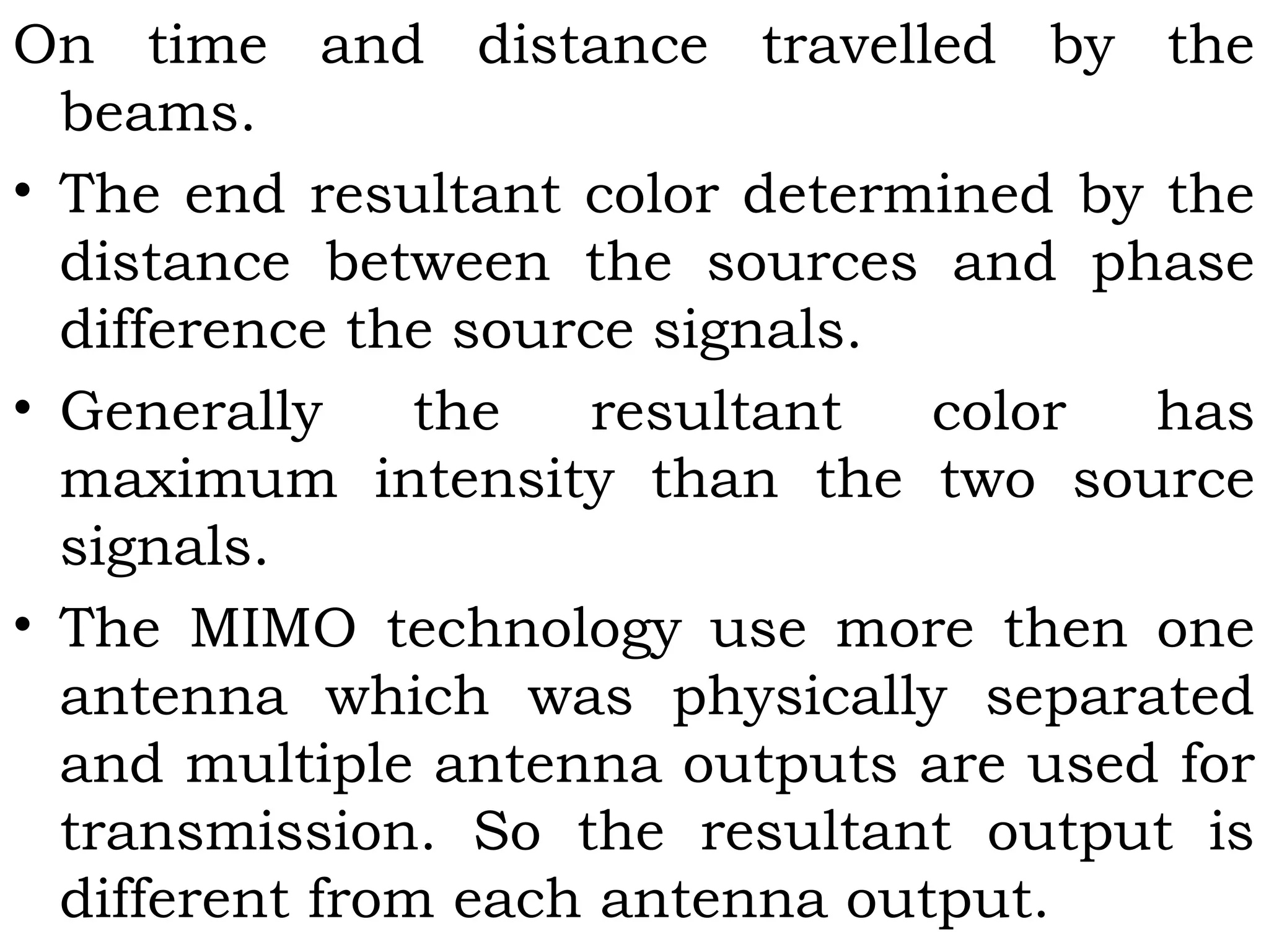 On time and distance travelled by the
beams.
• The end resultant color determined by the
distance between the sources and phase
difference the source signals.
• Generally the resultant color has
maximum intensity than the two source
signals.
• The MIMO technology use more then one
antenna which was physically separated
and multiple antenna outputs are used for
transmission. So the resultant output is
different from each antenna output.
 