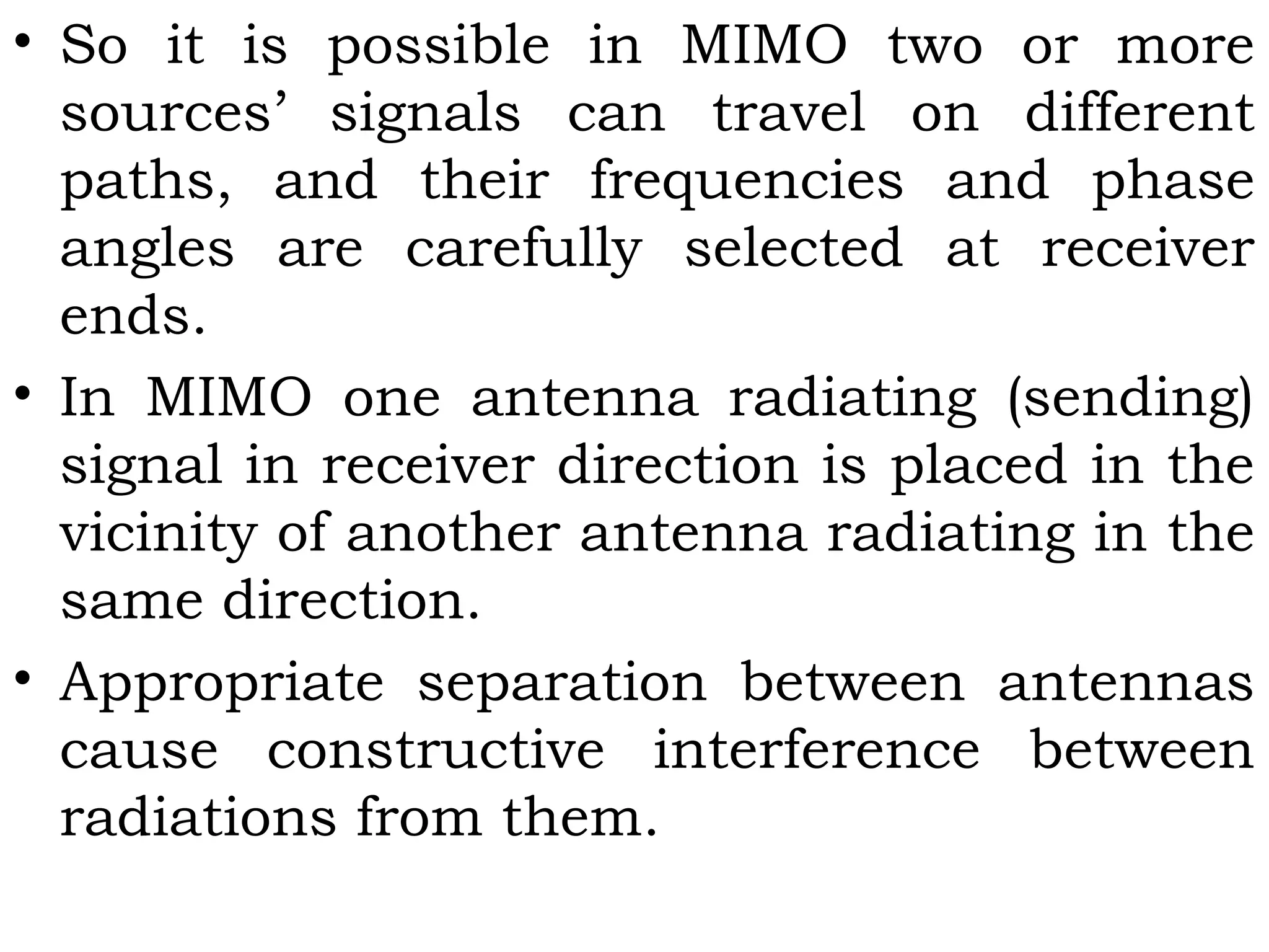 • So it is possible in MIMO two or more
sources’ signals can travel on different
paths, and their frequencies and phase
angles are carefully selected at receiver
ends.
• In MIMO one antenna radiating (sending)
signal in receiver direction is placed in the
vicinity of another antenna radiating in the
same direction.
• Appropriate separation between antennas
cause constructive interference between
radiations from them.
 