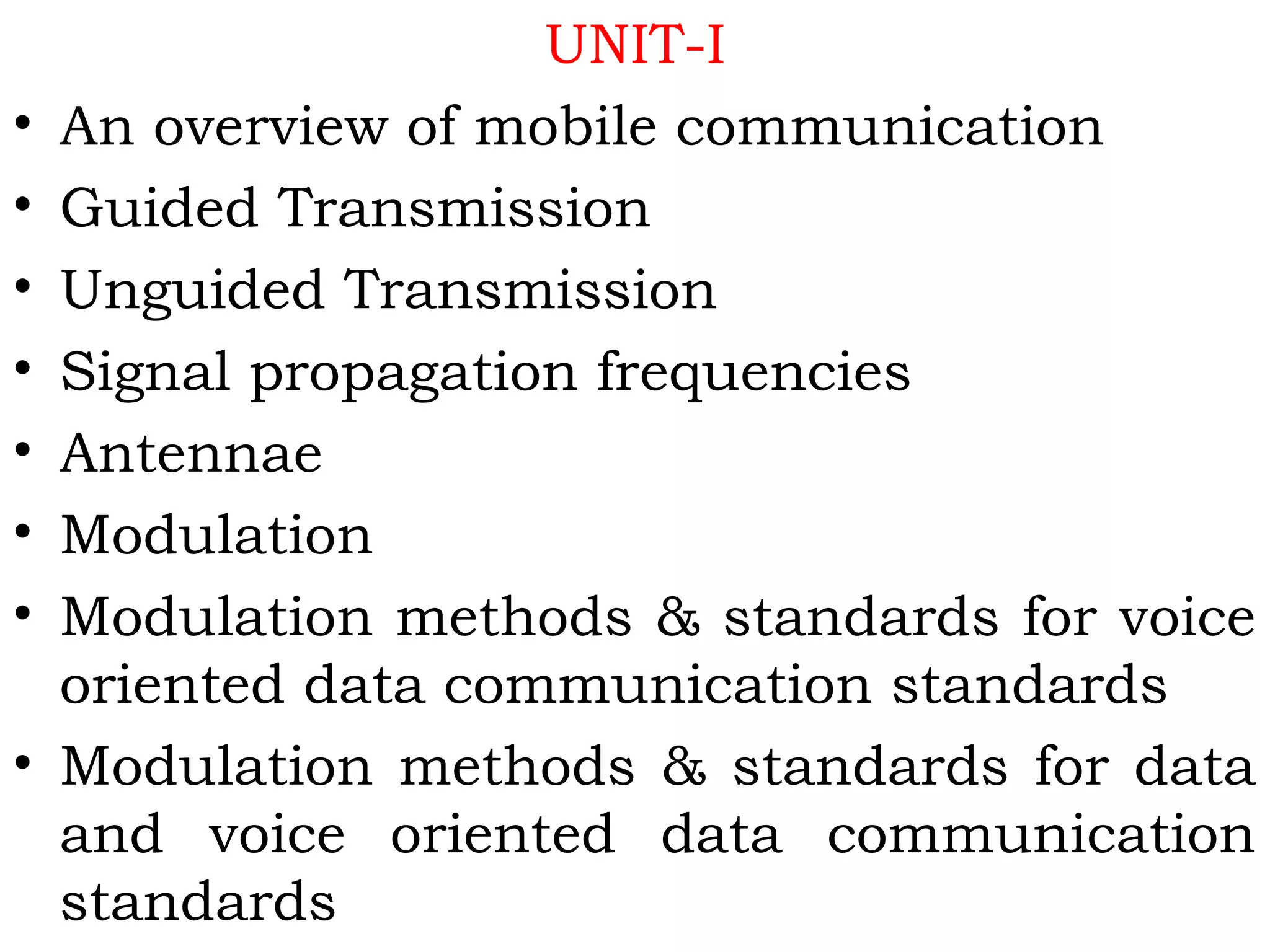 UNIT-I
• An overview of mobile communication
• Guided Transmission
• Unguided Transmission
• Signal propagation frequencies
• Antennae
• Modulation
• Modulation methods & standards for voice
oriented data communication standards
• Modulation methods & standards for data
and voice oriented data communication
standards
 