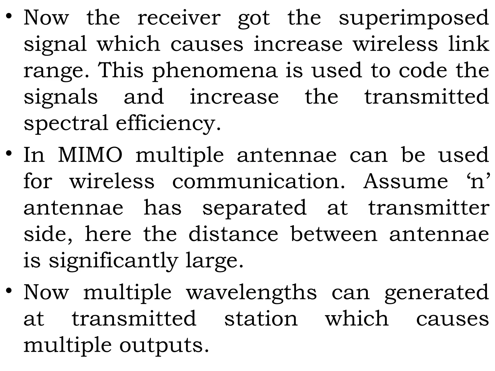 • Now the receiver got the superimposed
signal which causes increase wireless link
range. This phenomena is used to code the
signals and increase the transmitted
spectral efficiency.
• In MIMO multiple antennae can be used
for wireless communication. Assume ‘n’
antennae has separated at transmitter
side, here the distance between antennae
is significantly large.
• Now multiple wavelengths can generated
at transmitted station which causes
multiple outputs.
 