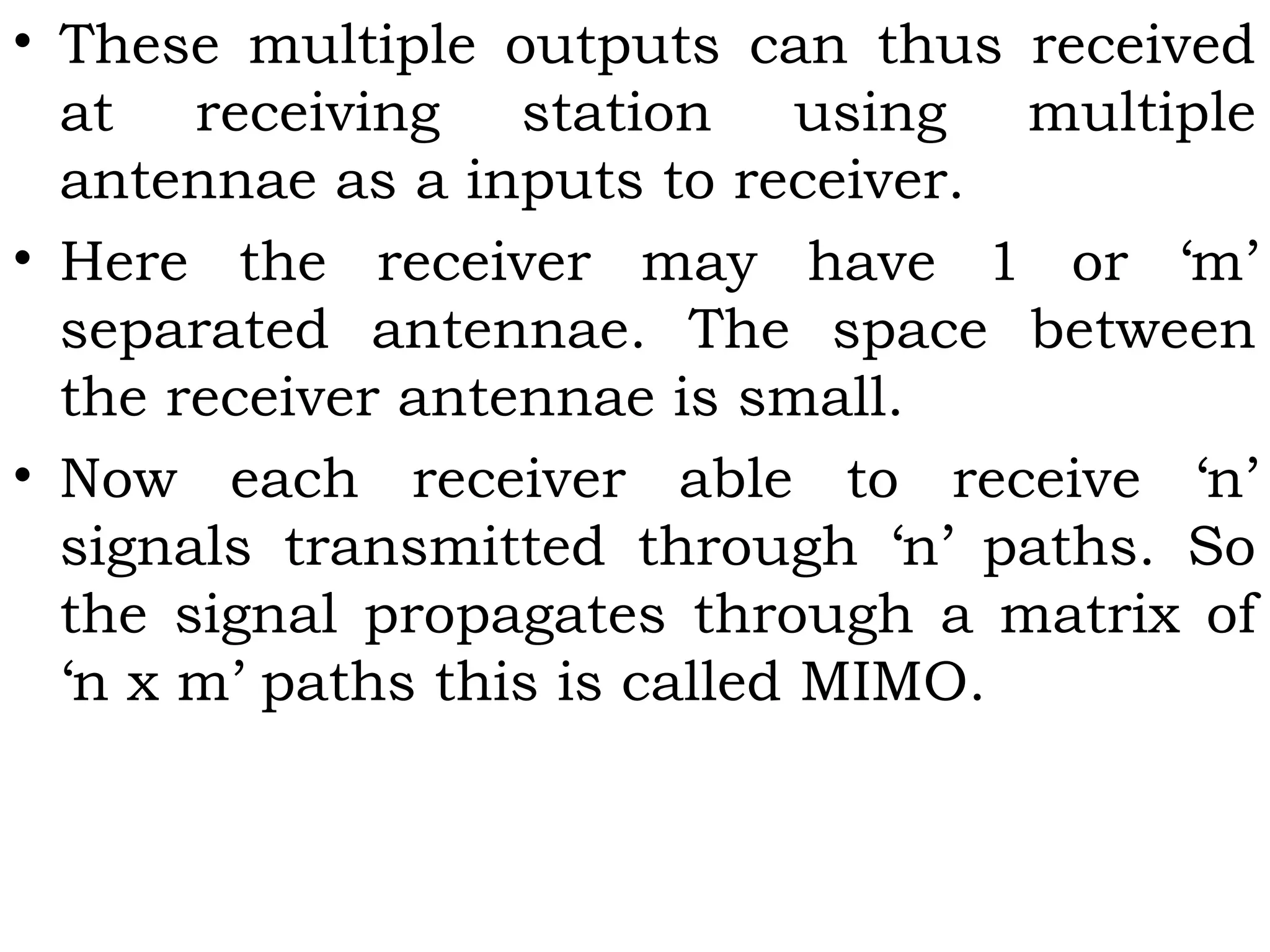 • These multiple outputs can thus received
at receiving station using multiple
antennae as a inputs to receiver.
• Here the receiver may have 1 or ‘m’
separated antennae. The space between
the receiver antennae is small.
• Now each receiver able to receive ‘n’
signals transmitted through ‘n’ paths. So
the signal propagates through a matrix of
‘n x m’ paths this is called MIMO.
 