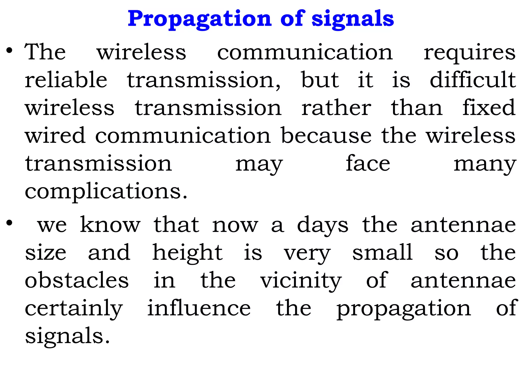 Propagation of signals
• The wireless communication requires
reliable transmission, but it is difficult
wireless transmission rather than fixed
wired communication because the wireless
transmission may face many
complications.
• we know that now a days the antennae
size and height is very small so the
obstacles in the vicinity of antennae
certainly influence the propagation of
signals.
 