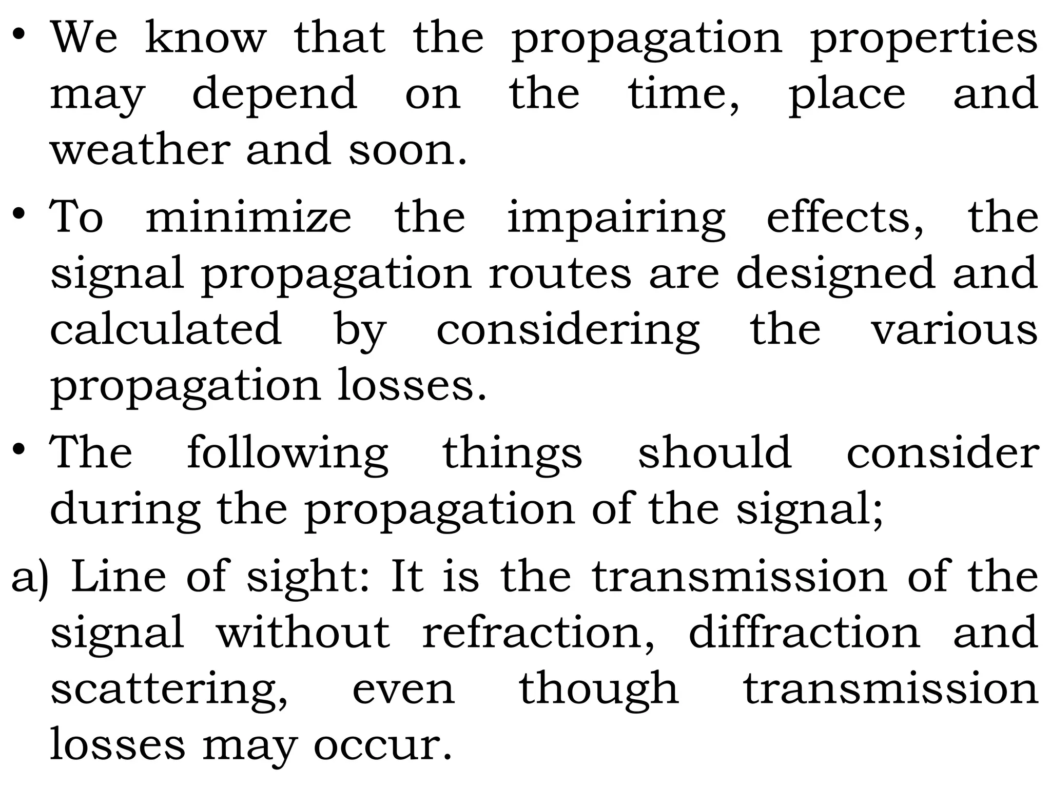 • We know that the propagation properties
may depend on the time, place and
weather and soon.
• To minimize the impairing effects, the
signal propagation routes are designed and
calculated by considering the various
propagation losses.
• The following things should consider
during the propagation of the signal;
a) Line of sight: It is the transmission of the
signal without refraction, diffraction and
scattering, even though transmission
losses may occur.
 