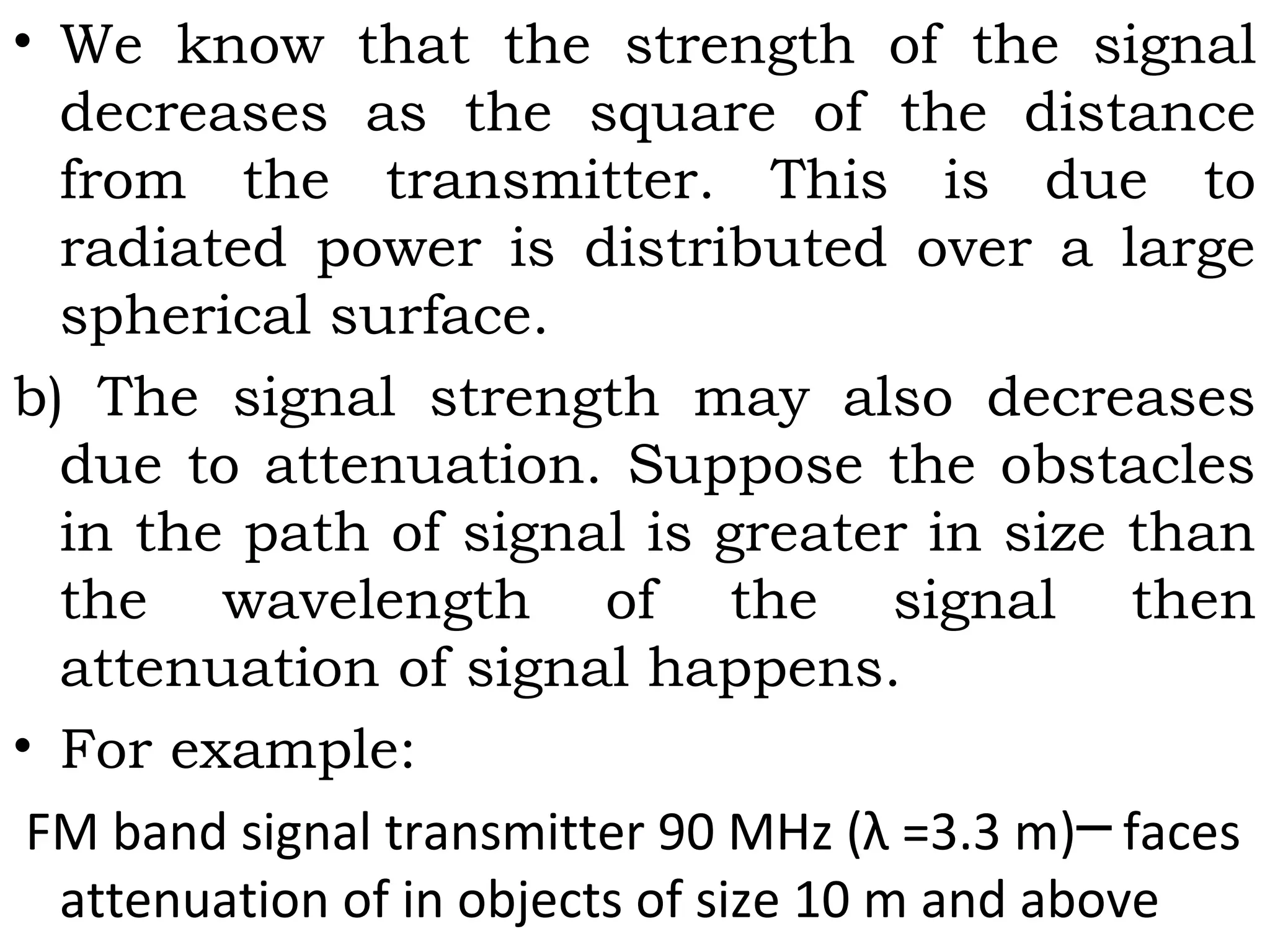 • We know that the strength of the signal
decreases as the square of the distance
from the transmitter. This is due to
radiated power is distributed over a large
spherical surface.
b) The signal strength may also decreases
due to attenuation. Suppose the obstacles
in the path of signal is greater in size than
the wavelength of the signal then
attenuation of signal happens.
• For example:
FM band signal transmitter 90 MHz (λ =3.3 m) faces─
attenuation of in objects of size 10 m and above
 