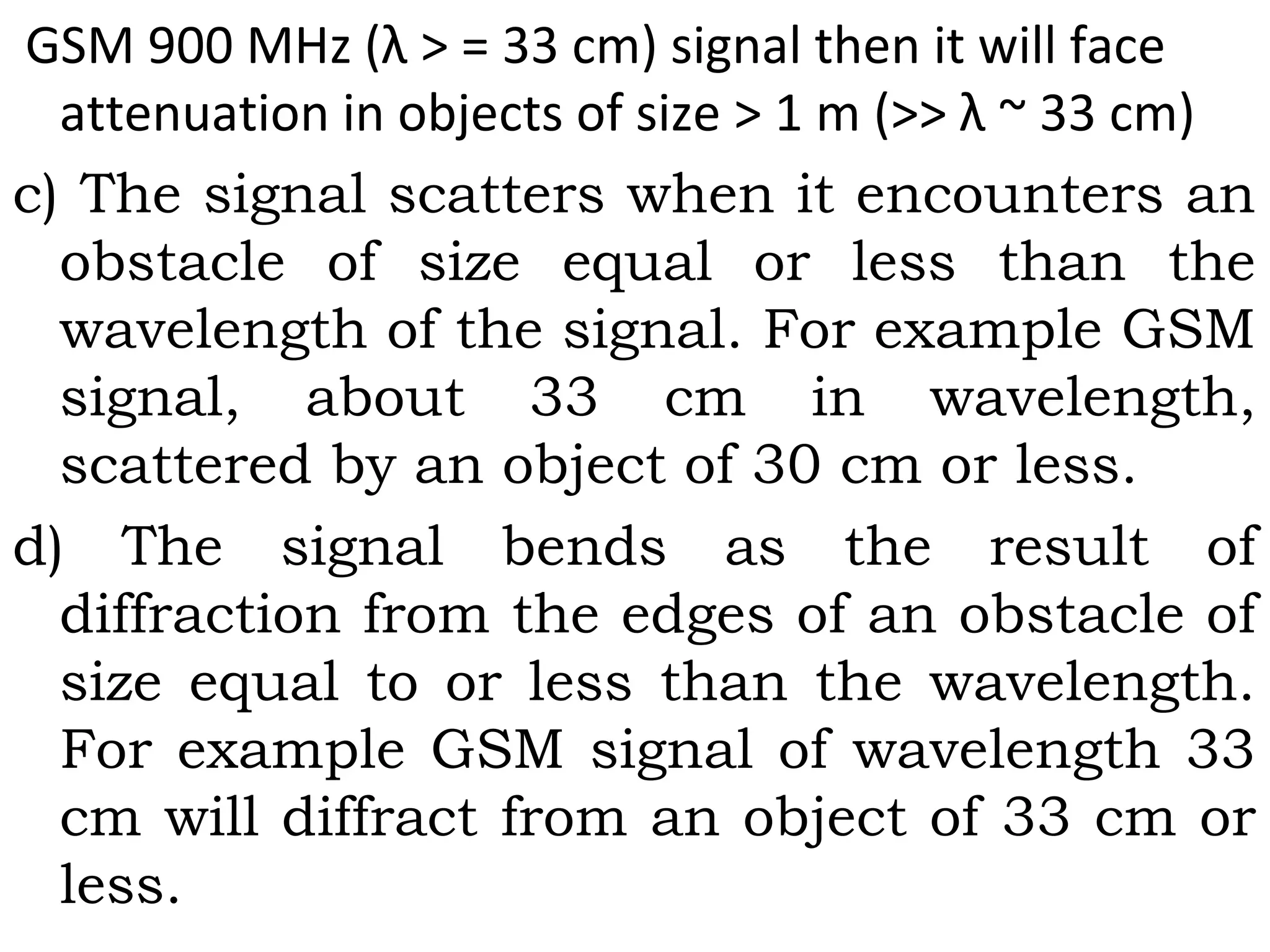 GSM 900 MHz (λ > = 33 cm) signal then it will face
attenuation in objects of size > 1 m (>> λ ~ 33 cm)
c) The signal scatters when it encounters an
obstacle of size equal or less than the
wavelength of the signal. For example GSM
signal, about 33 cm in wavelength,
scattered by an object of 30 cm or less.
d) The signal bends as the result of
diffraction from the edges of an obstacle of
size equal to or less than the wavelength.
For example GSM signal of wavelength 33
cm will diffract from an object of 33 cm or
less.
 