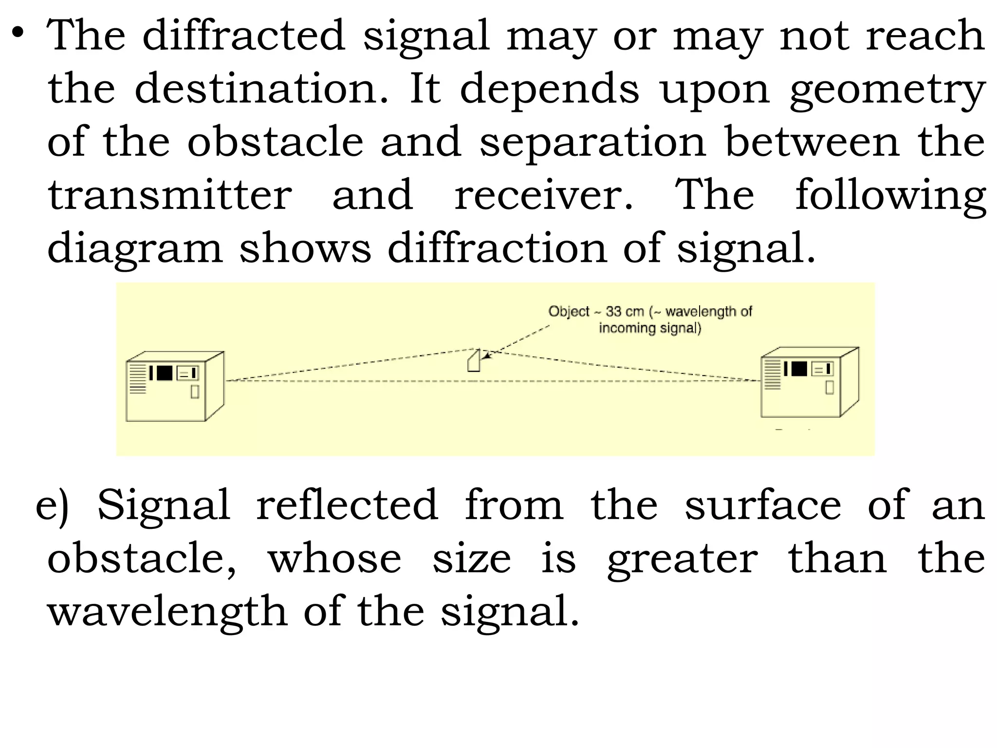 • The diffracted signal may or may not reach
the destination. It depends upon geometry
of the obstacle and separation between the
transmitter and receiver. The following
diagram shows diffraction of signal.
e) Signal reflected from the surface of an
obstacle, whose size is greater than the
wavelength of the signal.
 
