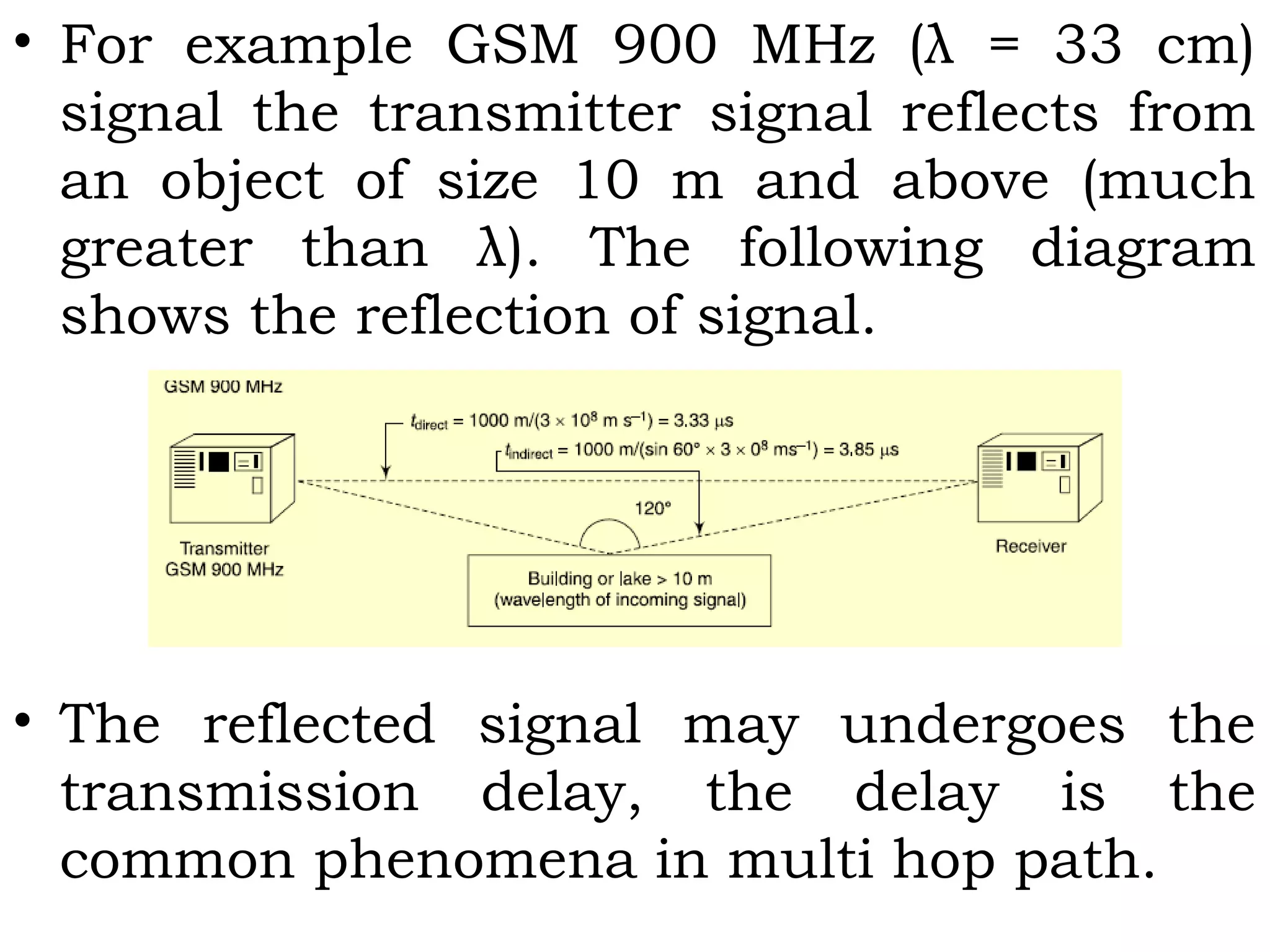 • For example GSM 900 MHz (λ = 33 cm)
signal the transmitter signal reflects from
an object of size 10 m and above (much
greater than λ). The following diagram
shows the reflection of signal.
• The reflected signal may undergoes the
transmission delay, the delay is the
common phenomena in multi hop path.
 