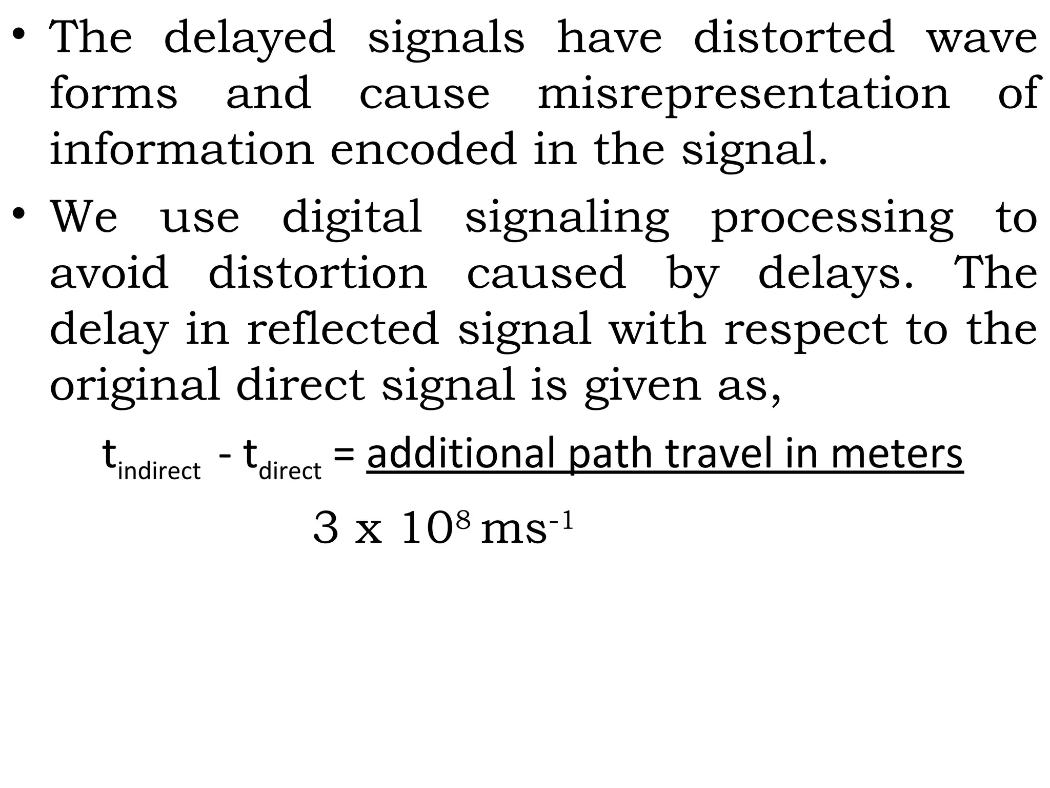 • The delayed signals have distorted wave
forms and cause misrepresentation of
information encoded in the signal.
• We use digital signaling processing to
avoid distortion caused by delays. The
delay in reflected signal with respect to the
original direct signal is given as,
tindirect - tdirect = additional path travel in meters
3 x 108
ms-1
 