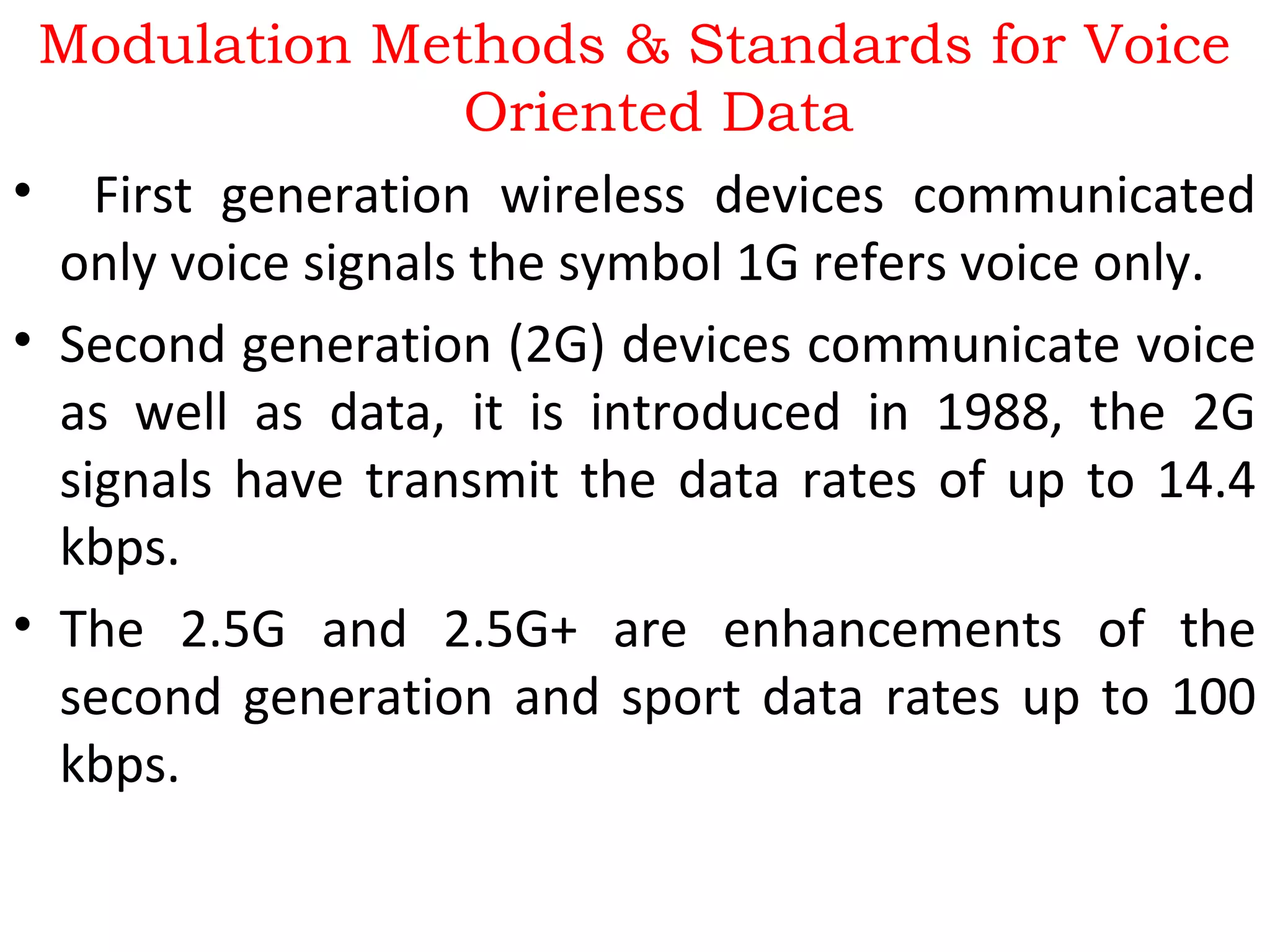 Modulation Methods & Standards for Voice
Oriented Data
• First generation wireless devices communicated
only voice signals the symbol 1G refers voice only.
• Second generation (2G) devices communicate voice
as well as data, it is introduced in 1988, the 2G
signals have transmit the data rates of up to 14.4
kbps.
• The 2.5G and 2.5G+ are enhancements of the
second generation and sport data rates up to 100
kbps.
 
