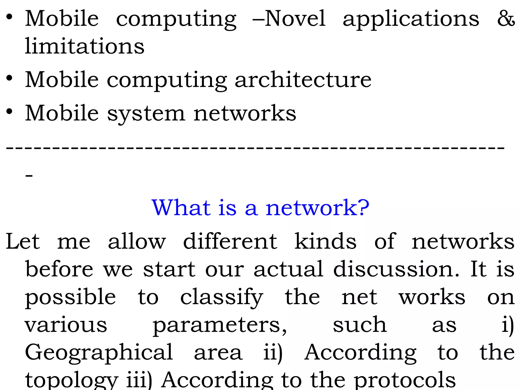 • Mobile computing –Novel applications &
limitations
• Mobile computing architecture
• Mobile system networks
------------------------------------------------------
-
What is a network?
Let me allow different kinds of networks
before we start our actual discussion. It is
possible to classify the net works on
various parameters, such as i)
Geographical area ii) According to the
topology iii) According to the protocols
 