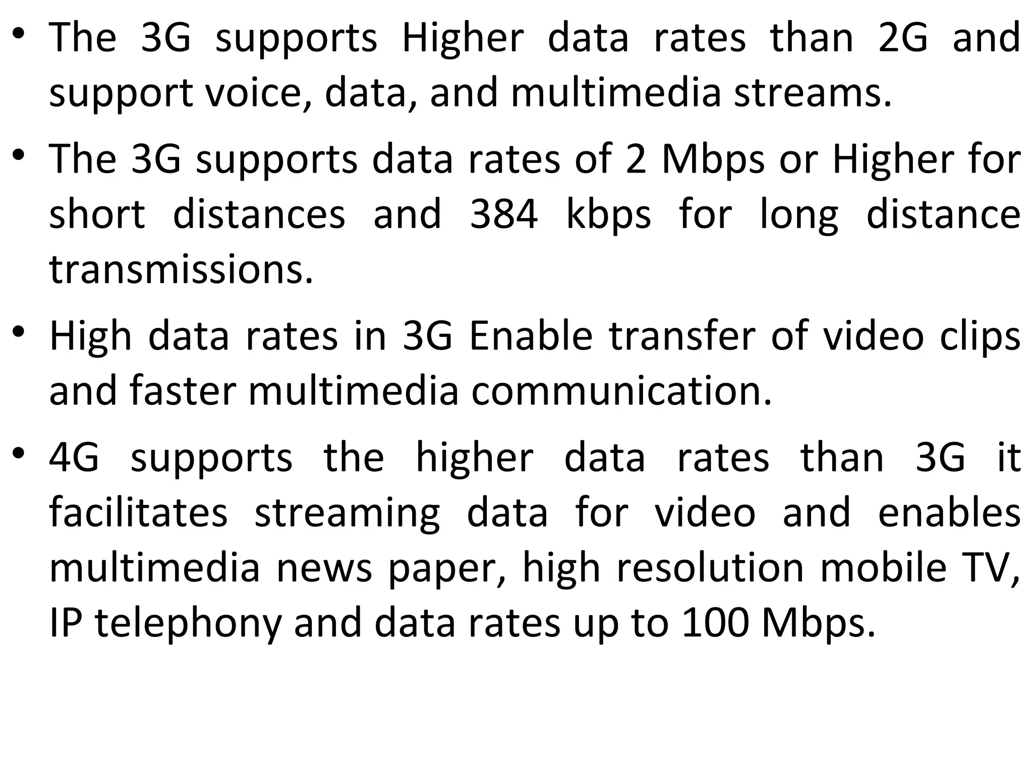 • The 3G supports Higher data rates than 2G and
support voice, data, and multimedia streams.
• The 3G supports data rates of 2 Mbps or Higher for
short distances and 384 kbps for long distance
transmissions.
• High data rates in 3G Enable transfer of video clips
and faster multimedia communication.
• 4G supports the higher data rates than 3G it
facilitates streaming data for video and enables
multimedia news paper, high resolution mobile TV,
IP telephony and data rates up to 100 Mbps.
 