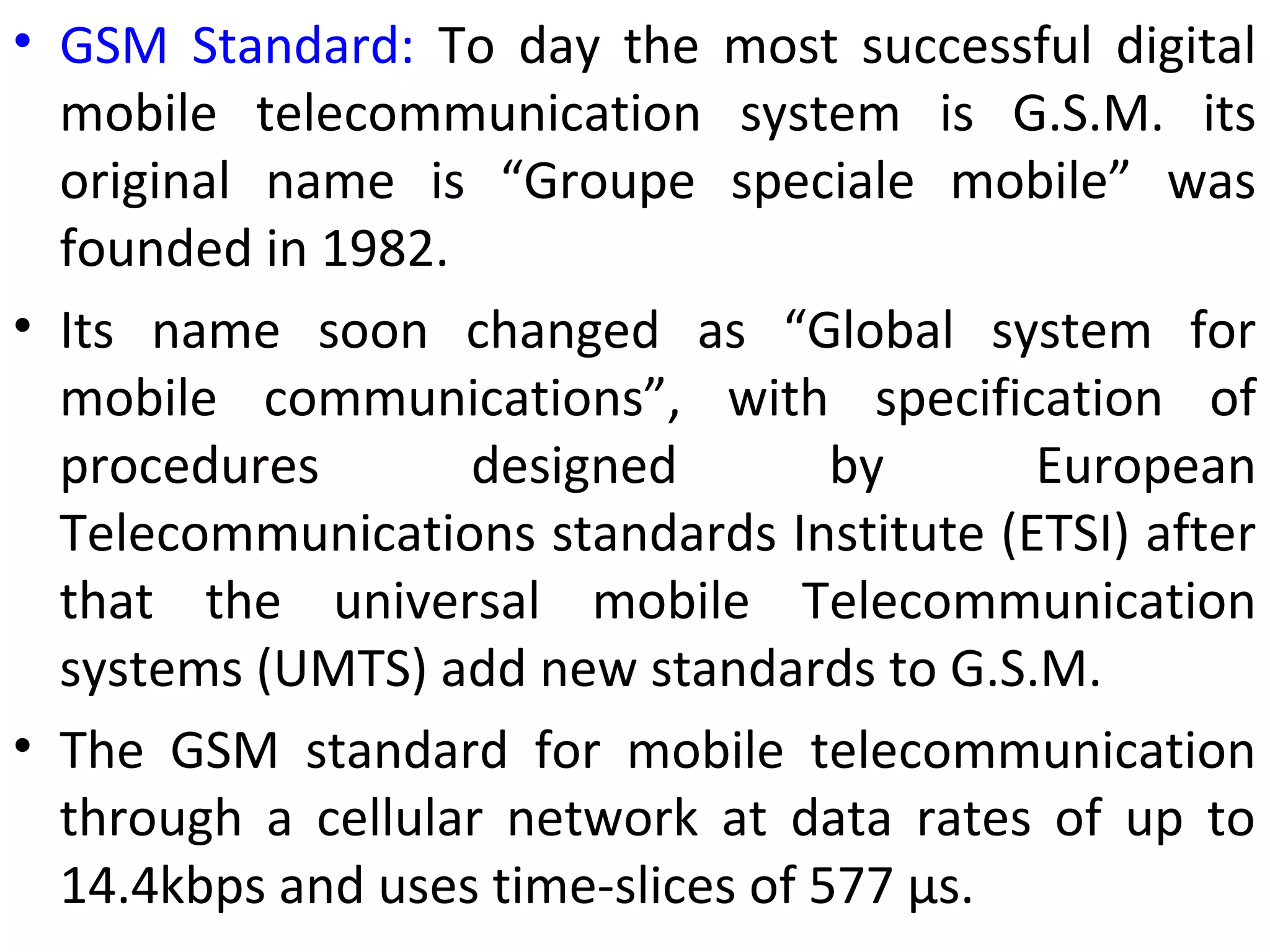 • GSM Standard: To day the most successful digital
mobile telecommunication system is G.S.M. its
original name is “Groupe speciale mobile” was
founded in 1982.
• Its name soon changed as “Global system for
mobile communications”, with specification of
procedures designed by European
Telecommunications standards Institute (ETSI) after
that the universal mobile Telecommunication
systems (UMTS) add new standards to G.S.M.
• The GSM standard for mobile telecommunication
through a cellular network at data rates of up to
14.4kbps and uses time-slices of 577 μs.
 