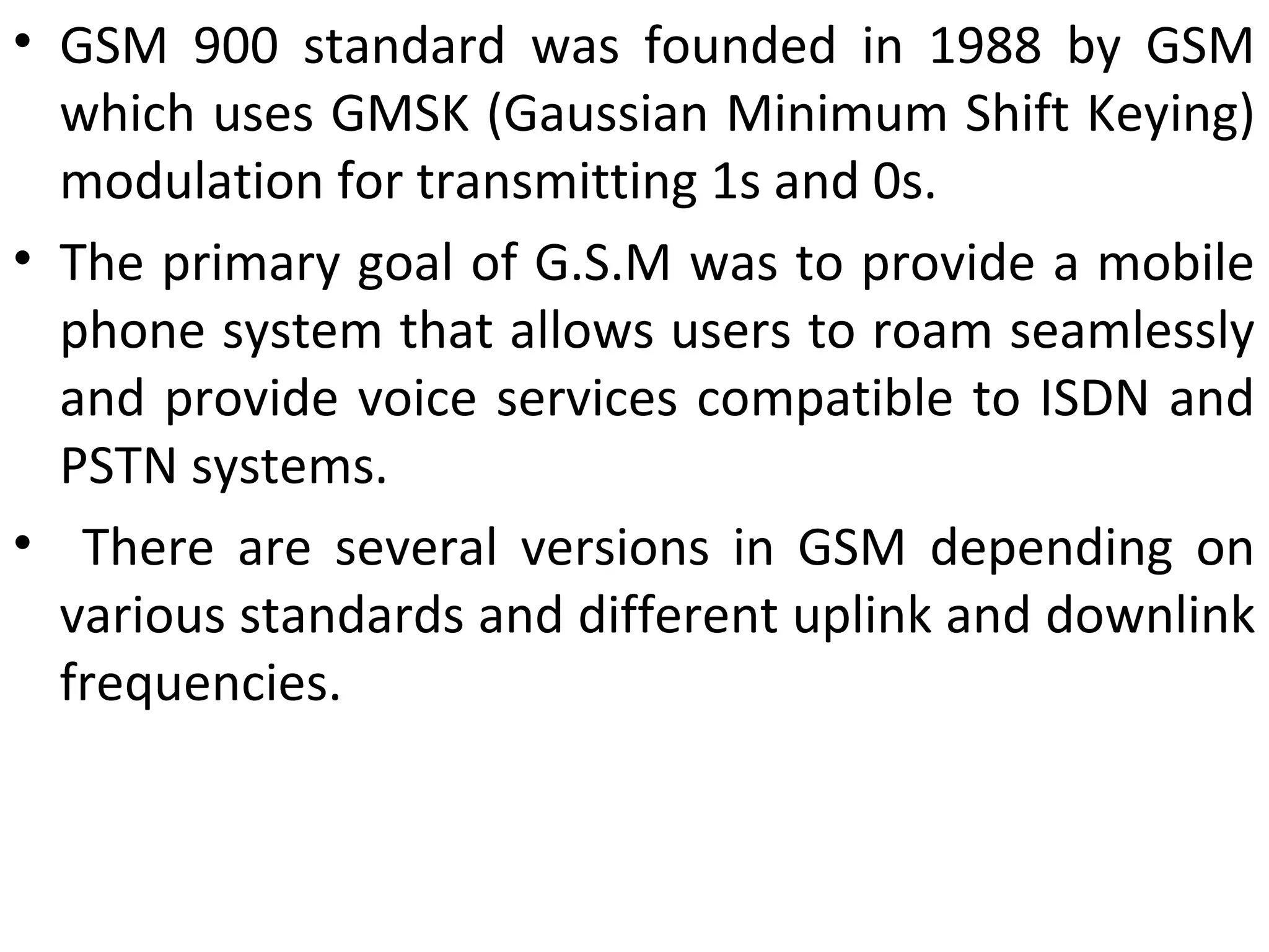 • GSM 900 standard was founded in 1988 by GSM
which uses GMSK (Gaussian Minimum Shift Keying)
modulation for transmitting 1s and 0s.
• The primary goal of G.S.M was to provide a mobile
phone system that allows users to roam seamlessly
and provide voice services compatible to ISDN and
PSTN systems.
• There are several versions in GSM depending on
various standards and different uplink and downlink
frequencies.
 