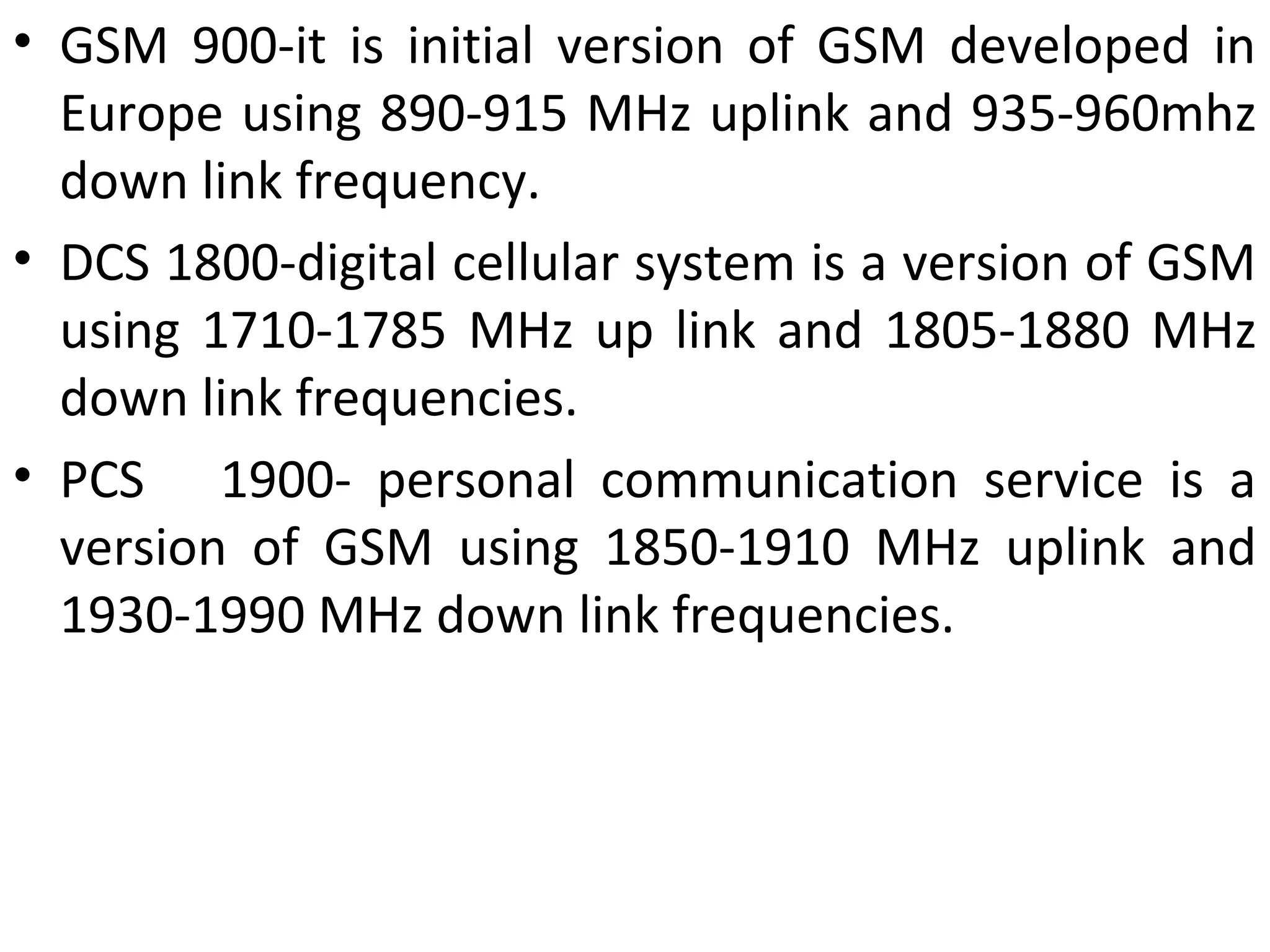• GSM 900-it is initial version of GSM developed in
Europe using 890-915 MHz uplink and 935-960mhz
down link frequency.
• DCS 1800-digital cellular system is a version of GSM
using 1710-1785 MHz up link and 1805-1880 MHz
down link frequencies.
• PCS 1900- personal communication service is a
version of GSM using 1850-1910 MHz uplink and
1930-1990 MHz down link frequencies.
 