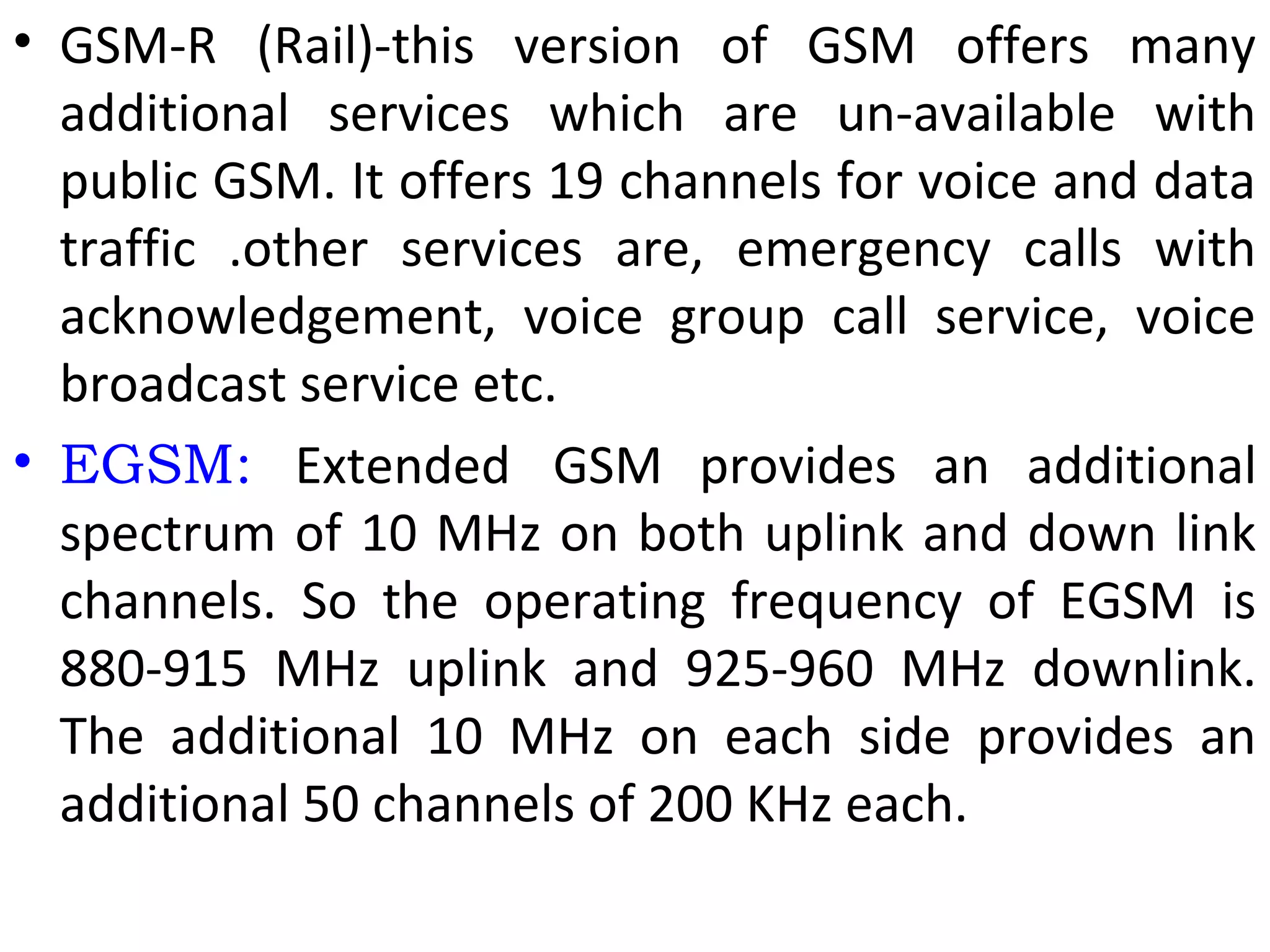 • GSM-R (Rail)-this version of GSM offers many
additional services which are un-available with
public GSM. It offers 19 channels for voice and data
traffic .other services are, emergency calls with
acknowledgement, voice group call service, voice
broadcast service etc.
• EGSM: Extended GSM provides an additional
spectrum of 10 MHz on both uplink and down link
channels. So the operating frequency of EGSM is
880-915 MHz uplink and 925-960 MHz downlink.
The additional 10 MHz on each side provides an
additional 50 channels of 200 KHz each.
 