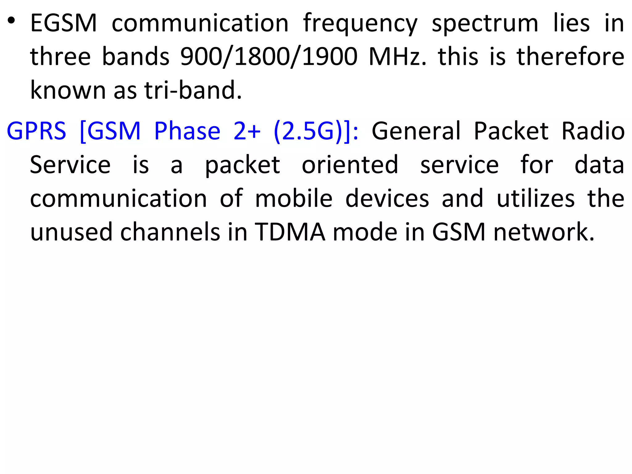 • EGSM communication frequency spectrum lies in
three bands 900/1800/1900 MHz. this is therefore
known as tri-band.
GPRS [GSM Phase 2+ (2.5G)]: General Packet Radio
Service is a packet oriented service for data
communication of mobile devices and utilizes the
unused channels in TDMA mode in GSM network.
 