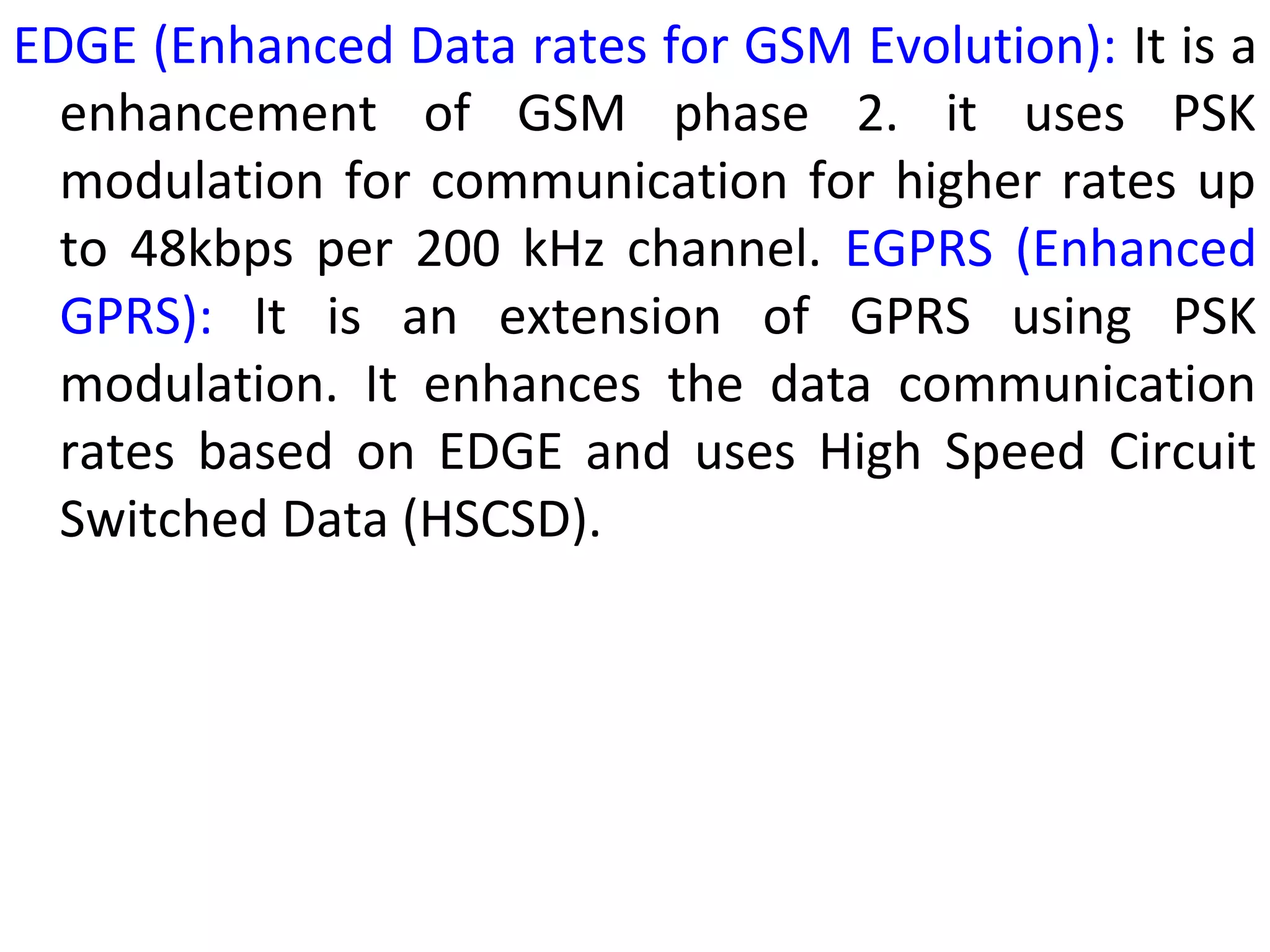 EDGE (Enhanced Data rates for GSM Evolution): It is a
enhancement of GSM phase 2. it uses PSK
modulation for communication for higher rates up
to 48kbps per 200 kHz channel. EGPRS (Enhanced
GPRS): It is an extension of GPRS using PSK
modulation. It enhances the data communication
rates based on EDGE and uses High Speed Circuit
Switched Data (HSCSD).
 