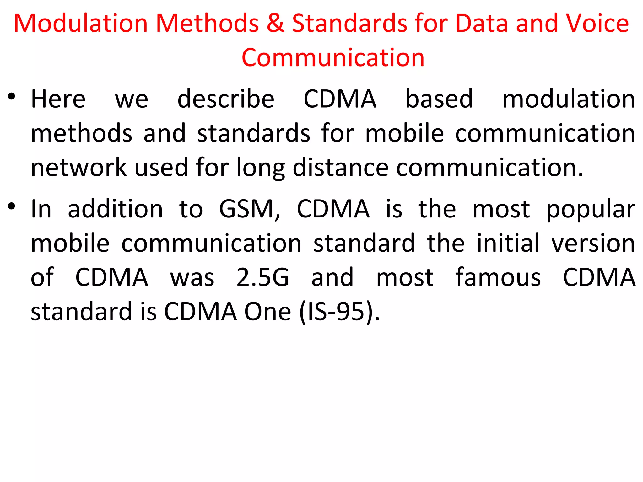 Modulation Methods & Standards for Data and Voice
Communication
• Here we describe CDMA based modulation
methods and standards for mobile communication
network used for long distance communication.
• In addition to GSM, CDMA is the most popular
mobile communication standard the initial version
of CDMA was 2.5G and most famous CDMA
standard is CDMA One (IS-95).
 