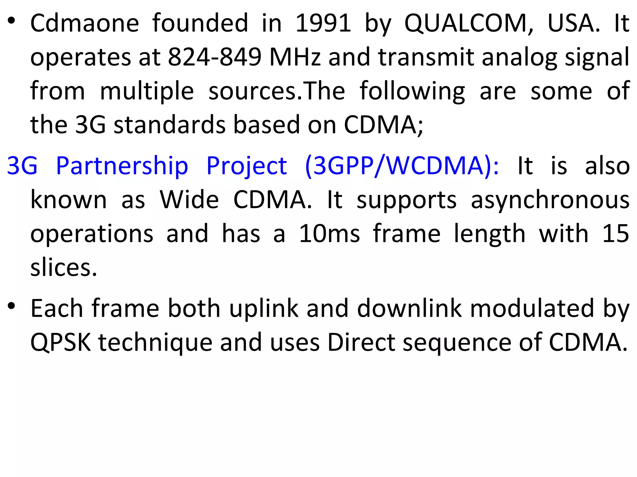 • Cdmaone founded in 1991 by QUALCOM, USA. It
operates at 824-849 MHz and transmit analog signal
from multiple sources.The following are some of
the 3G standards based on CDMA;
3G Partnership Project (3GPP/WCDMA): It is also
known as Wide CDMA. It supports asynchronous
operations and has a 10ms frame length with 15
slices.
• Each frame both uplink and downlink modulated by
QPSK technique and uses Direct sequence of CDMA.
 