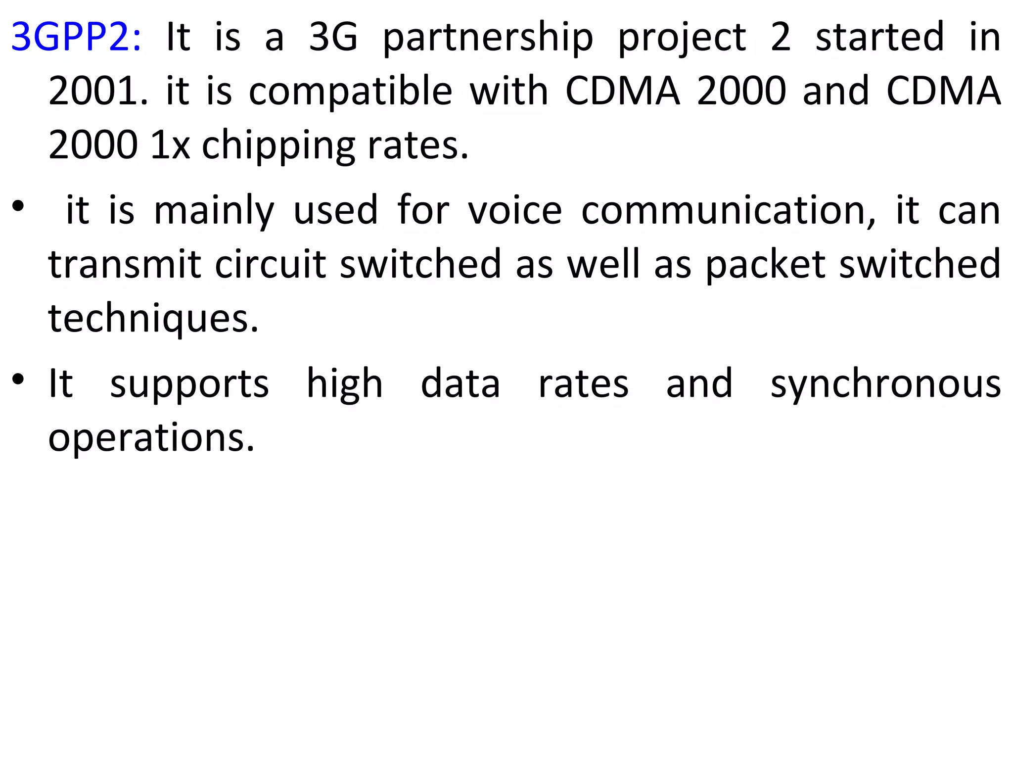 3GPP2: It is a 3G partnership project 2 started in
2001. it is compatible with CDMA 2000 and CDMA
2000 1x chipping rates.
• it is mainly used for voice communication, it can
transmit circuit switched as well as packet switched
techniques.
• It supports high data rates and synchronous
operations.
 