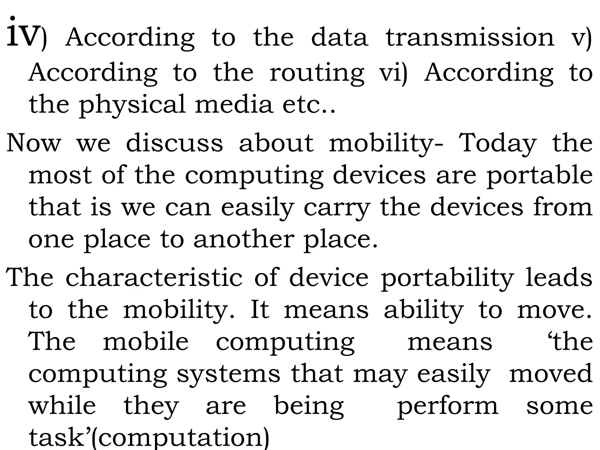 iv) According to the data transmission v)
According to the routing vi) According to
the physical media etc..
Now we discuss about mobility- Today the
most of the computing devices are portable
that is we can easily carry the devices from
one place to another place.
The characteristic of device portability leads
to the mobility. It means ability to move.
The mobile computing means ‘the
computing systems that may easily moved
while they are being perform some
task’(computation)
 