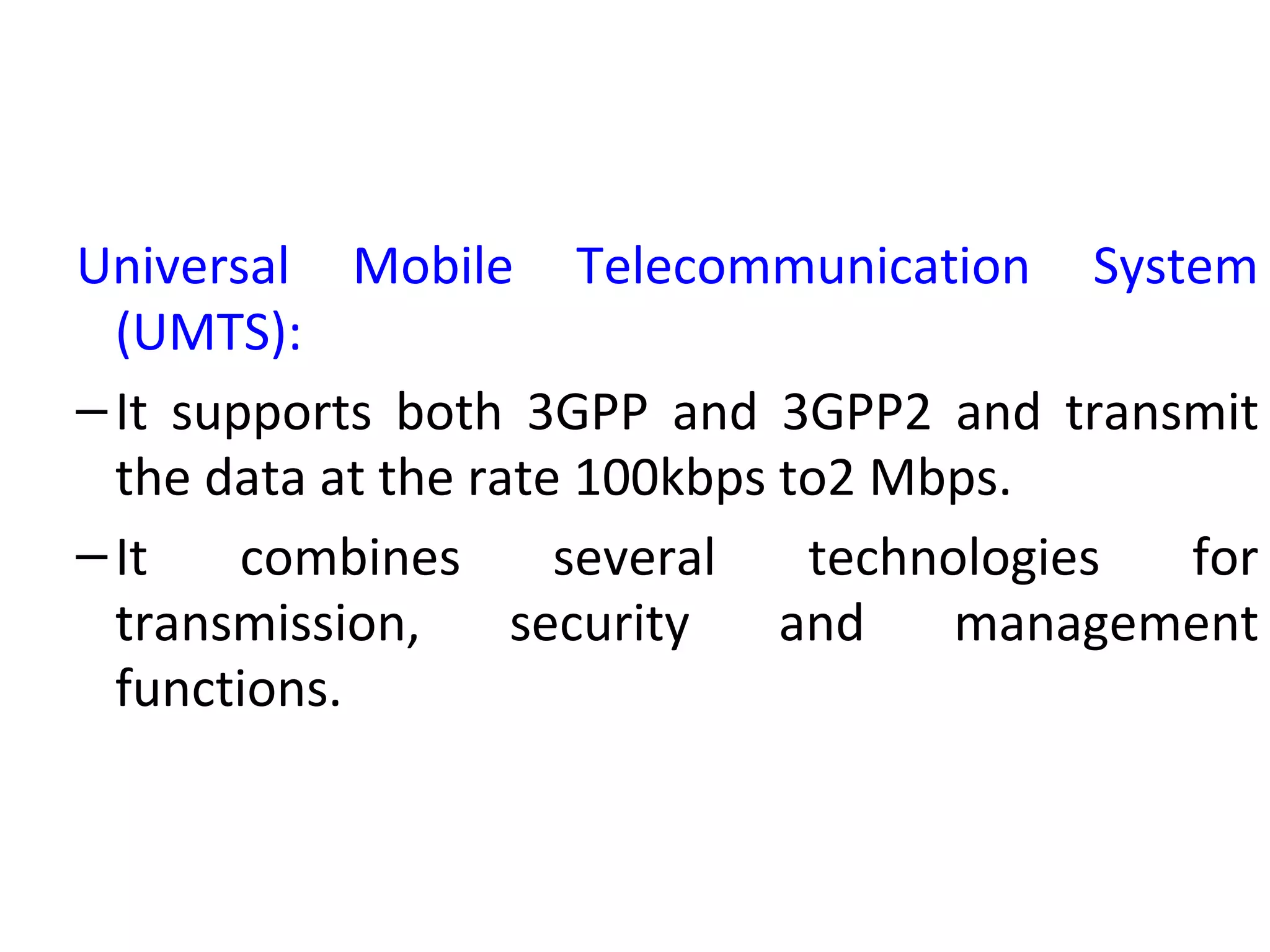 Universal Mobile Telecommunication System
(UMTS):
–It supports both 3GPP and 3GPP2 and transmit
the data at the rate 100kbps to2 Mbps.
–It combines several technologies for
transmission, security and management
functions.
 