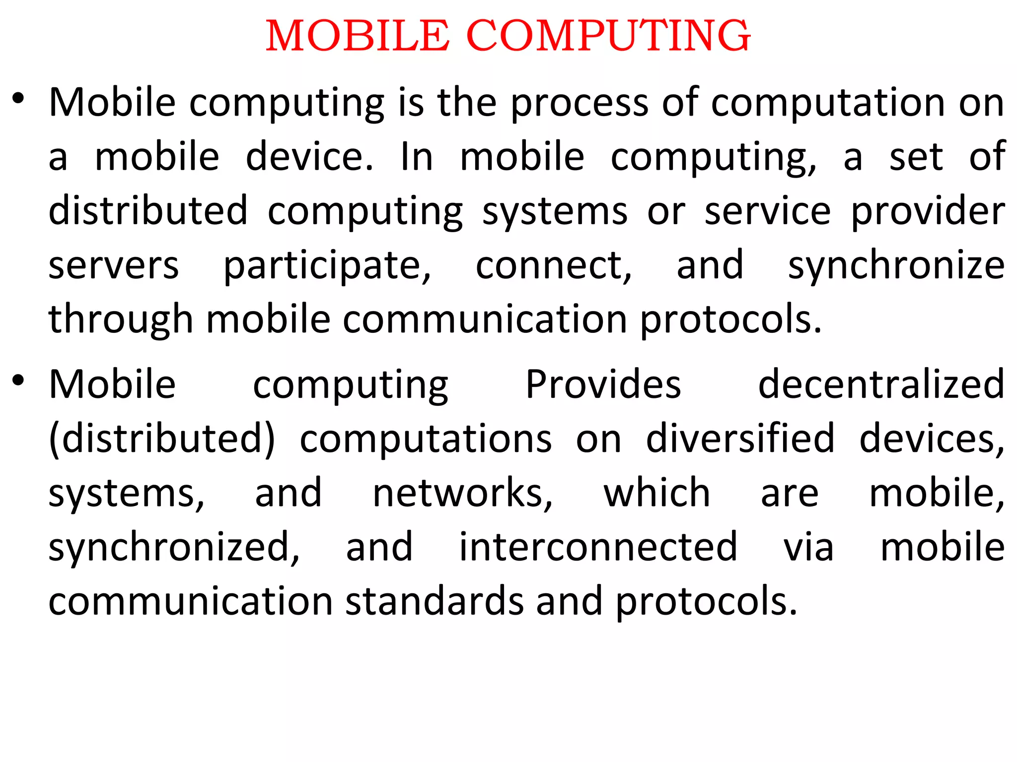 MOBILE COMPUTING
• Mobile computing is the process of computation on
a mobile device. In mobile computing, a set of
distributed computing systems or service provider
servers participate, connect, and synchronize
through mobile communication protocols.
• Mobile computing Provides decentralized
(distributed) computations on diversified devices,
systems, and networks, which are mobile,
synchronized, and interconnected via mobile
communication standards and protocols.
 