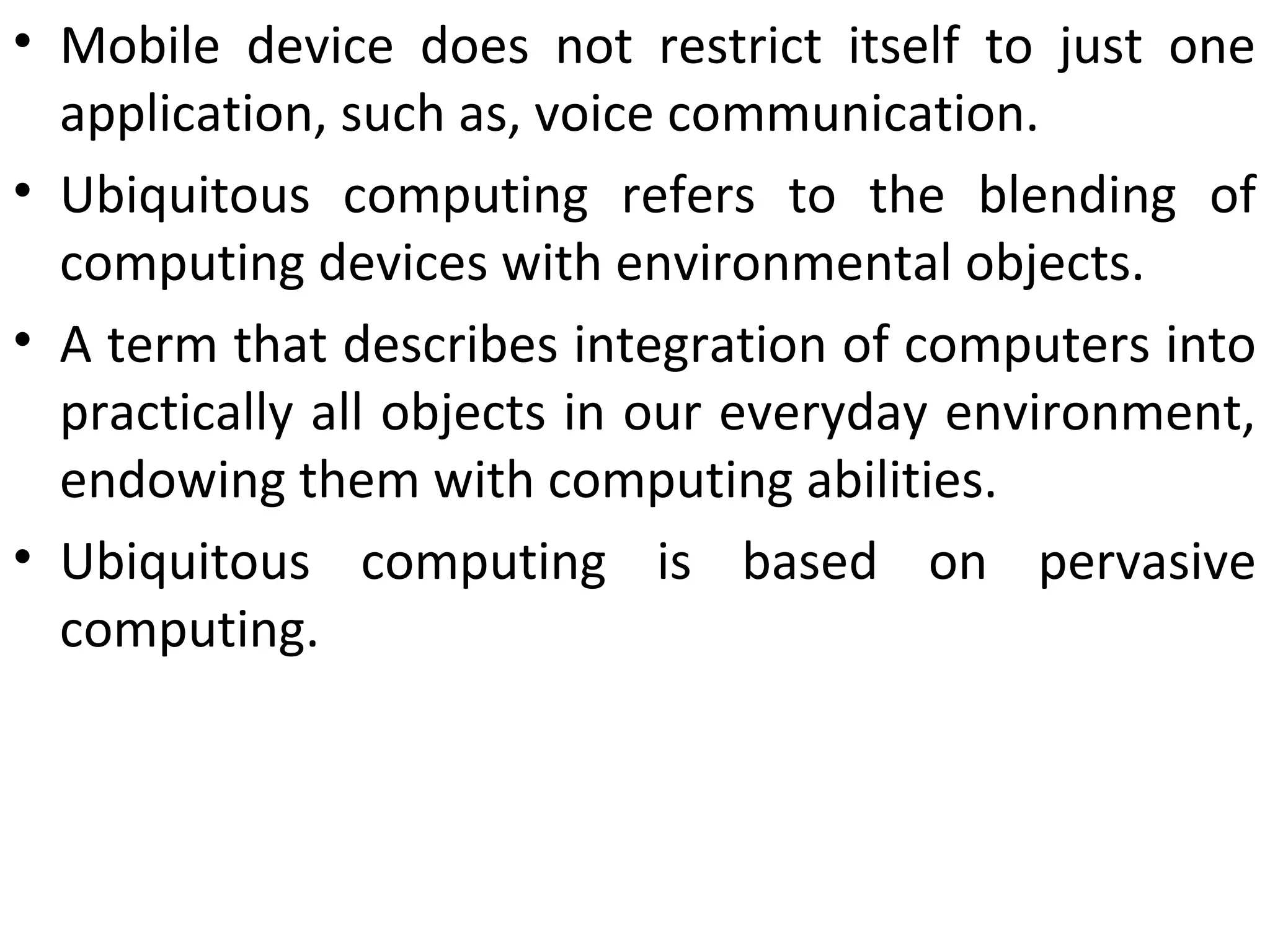 • Mobile device does not restrict itself to just one
application, such as, voice communication.
• Ubiquitous computing refers to the blending of
computing devices with environmental objects.
• A term that describes integration of computers into
practically all objects in our everyday environment,
endowing them with computing abilities.
• Ubiquitous computing is based on pervasive
computing.
 