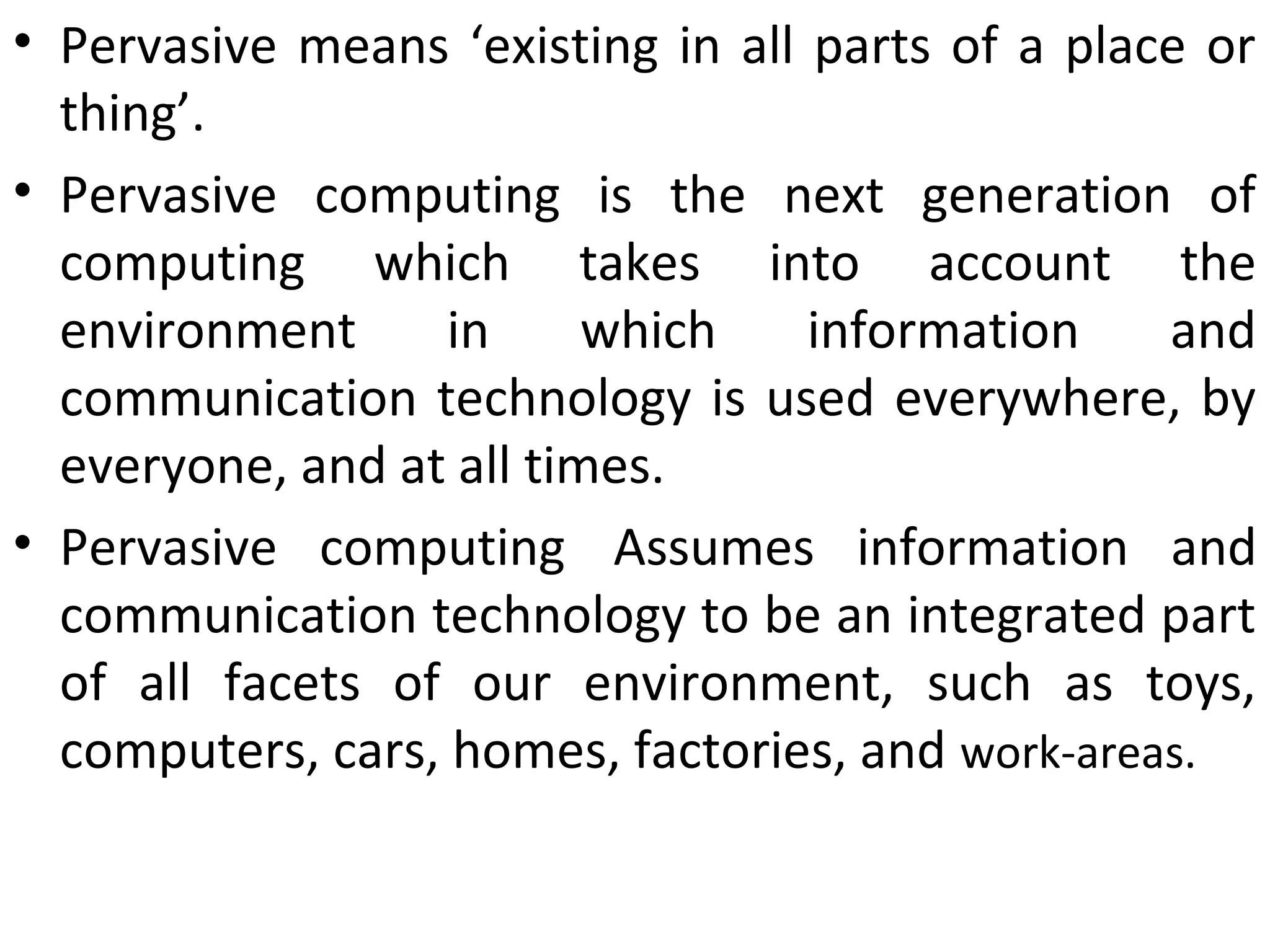 • Pervasive means ‘existing in all parts of a place or
thing’.
• Pervasive computing is the next generation of
computing which takes into account the
environment in which information and
communication technology is used everywhere, by
everyone, and at all times.
• Pervasive computing Assumes information and
communication technology to be an integrated part
of all facets of our environment, such as toys,
computers, cars, homes, factories, and work-areas.
 