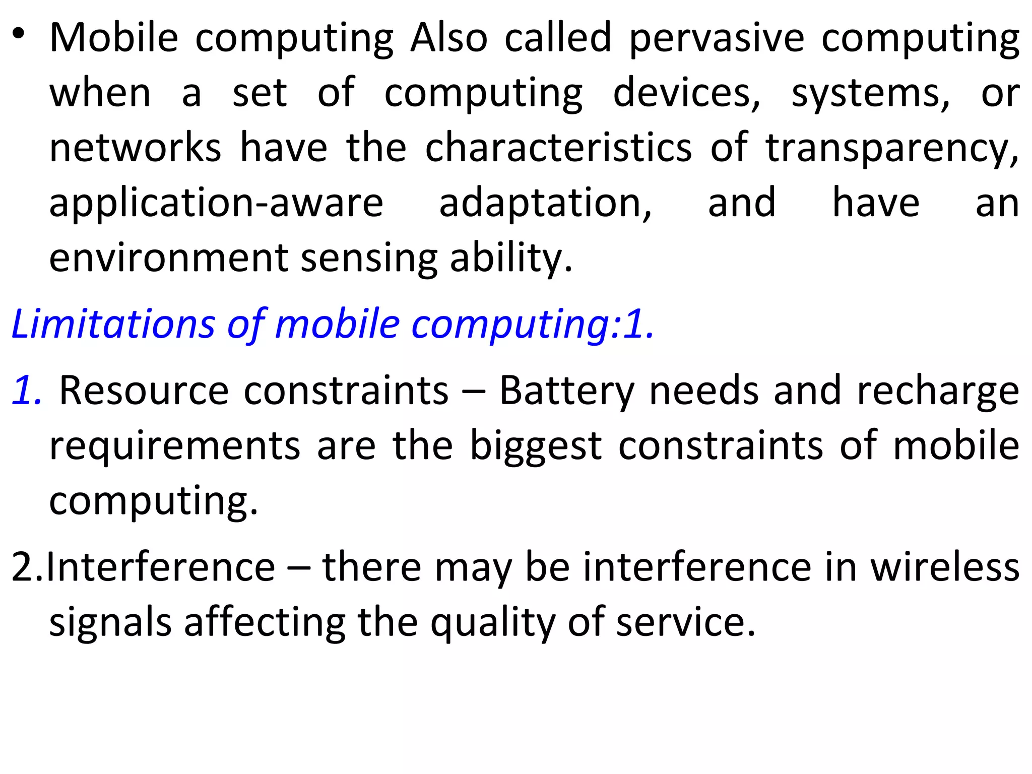• Mobile computing Also called pervasive computing
when a set of computing devices, systems, or
networks have the characteristics of transparency,
application-aware adaptation, and have an
environment sensing ability.
Limitations of mobile computing:1.
1. Resource constraints – Battery needs and recharge
requirements are the biggest constraints of mobile
computing.
2.Interference – there may be interference in wireless
signals affecting the quality of service.
 