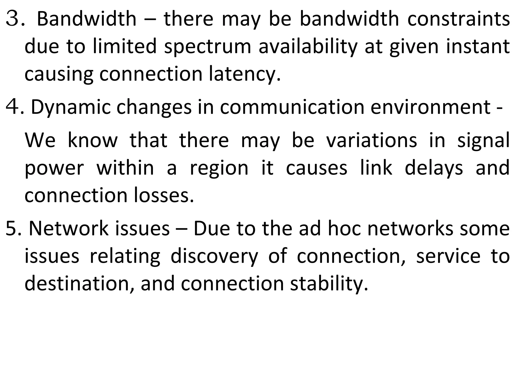 3. Bandwidth – there may be bandwidth constraints
due to limited spectrum availability at given instant
causing connection latency.
4. Dynamic changes in communication environment -
We know that there may be variations in signal
power within a region it causes link delays and
connection losses.
5. Network issues – Due to the ad hoc networks some
issues relating discovery of connection, service to
destination, and connection stability.
 