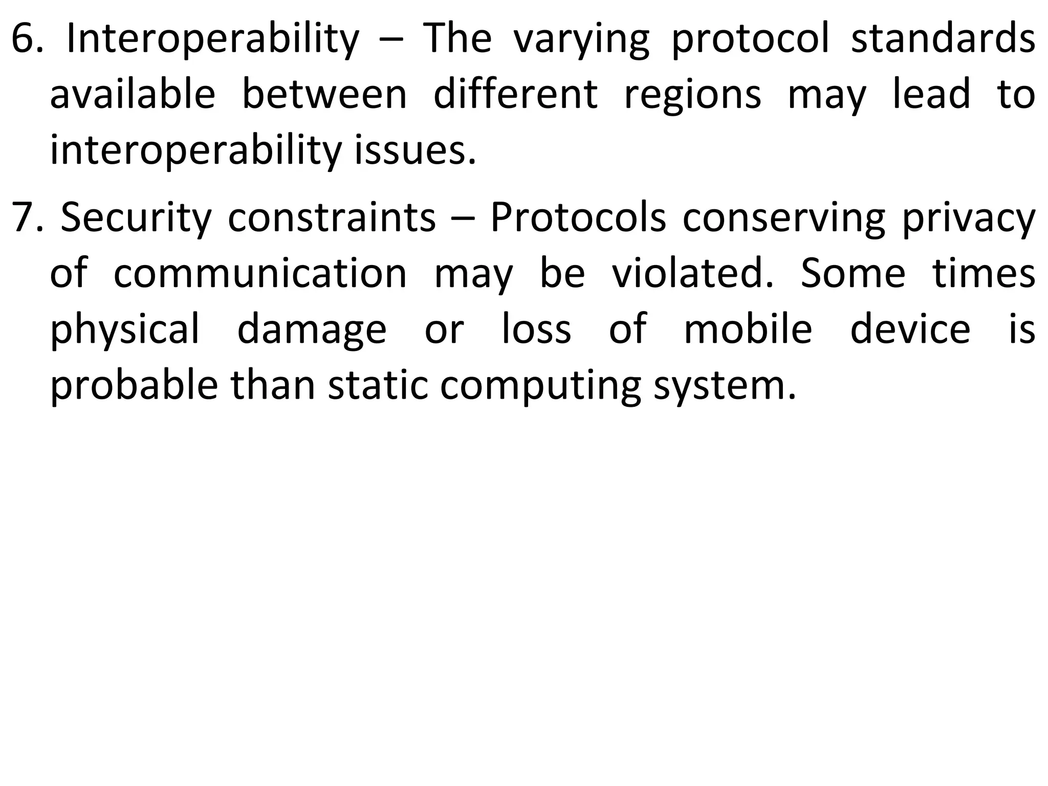 6. Interoperability – The varying protocol standards
available between different regions may lead to
interoperability issues.
7. Security constraints – Protocols conserving privacy
of communication may be violated. Some times
physical damage or loss of mobile device is
probable than static computing system.
 