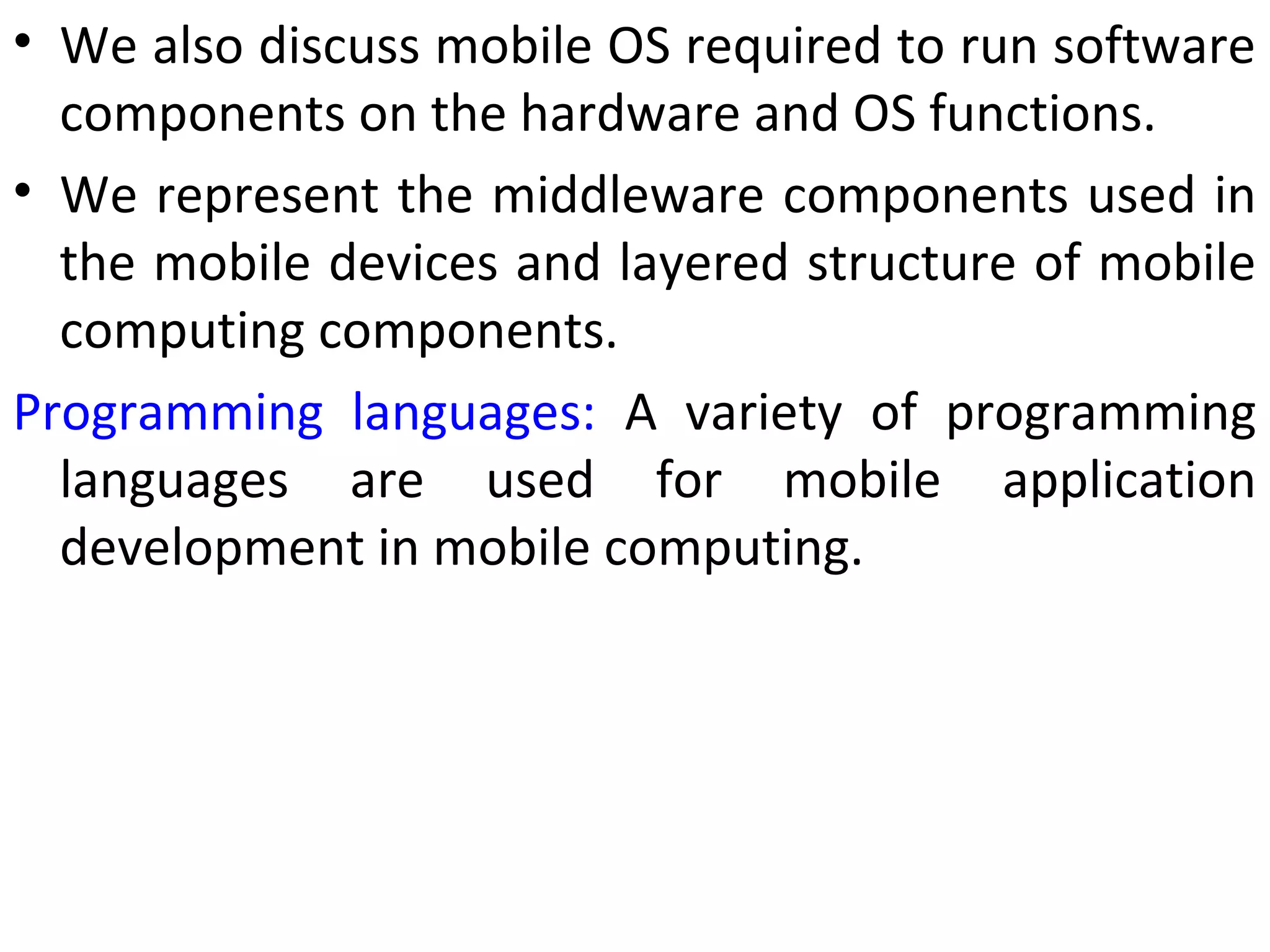 • We also discuss mobile OS required to run software
components on the hardware and OS functions.
• We represent the middleware components used in
the mobile devices and layered structure of mobile
computing components.
Programming languages: A variety of programming
languages are used for mobile application
development in mobile computing.
 