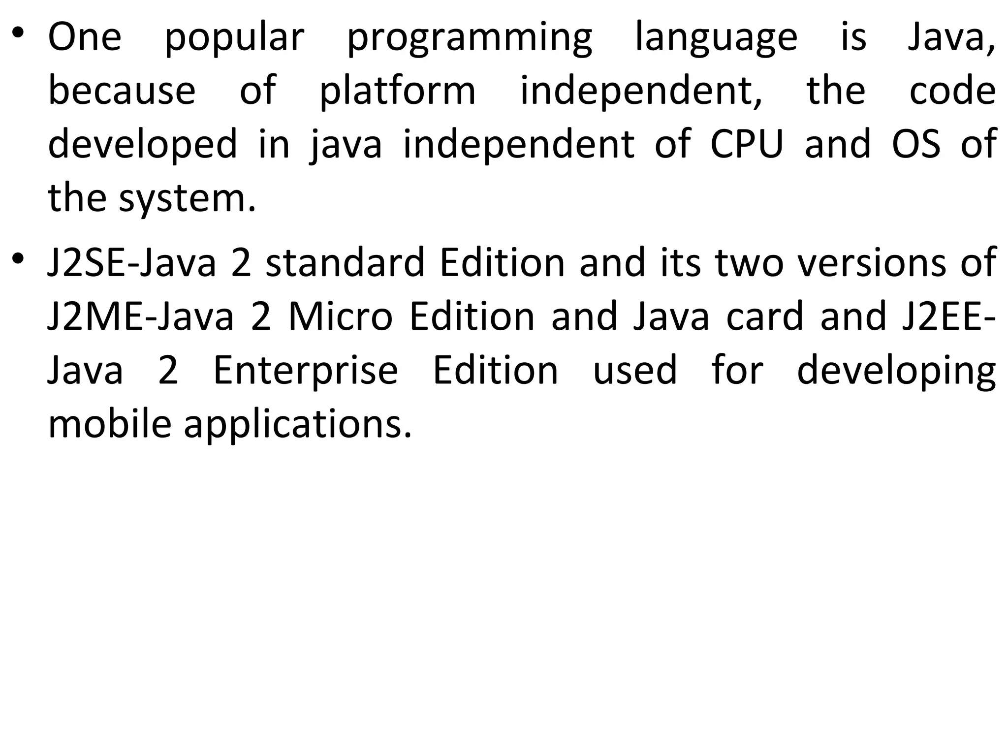 • One popular programming language is Java,
because of platform independent, the code
developed in java independent of CPU and OS of
the system.
• J2SE-Java 2 standard Edition and its two versions of
J2ME-Java 2 Micro Edition and Java card and J2EE-
Java 2 Enterprise Edition used for developing
mobile applications.
 