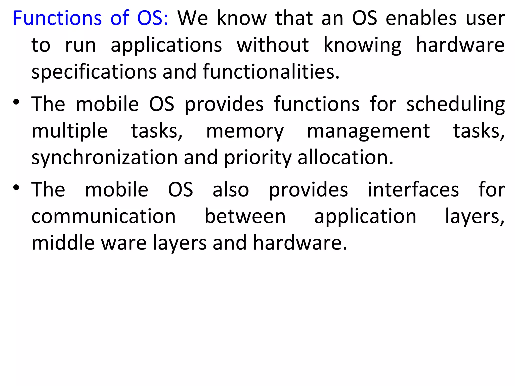 Functions of OS: We know that an OS enables user
to run applications without knowing hardware
specifications and functionalities.
• The mobile OS provides functions for scheduling
multiple tasks, memory management tasks,
synchronization and priority allocation.
• The mobile OS also provides interfaces for
communication between application layers,
middle ware layers and hardware.
 